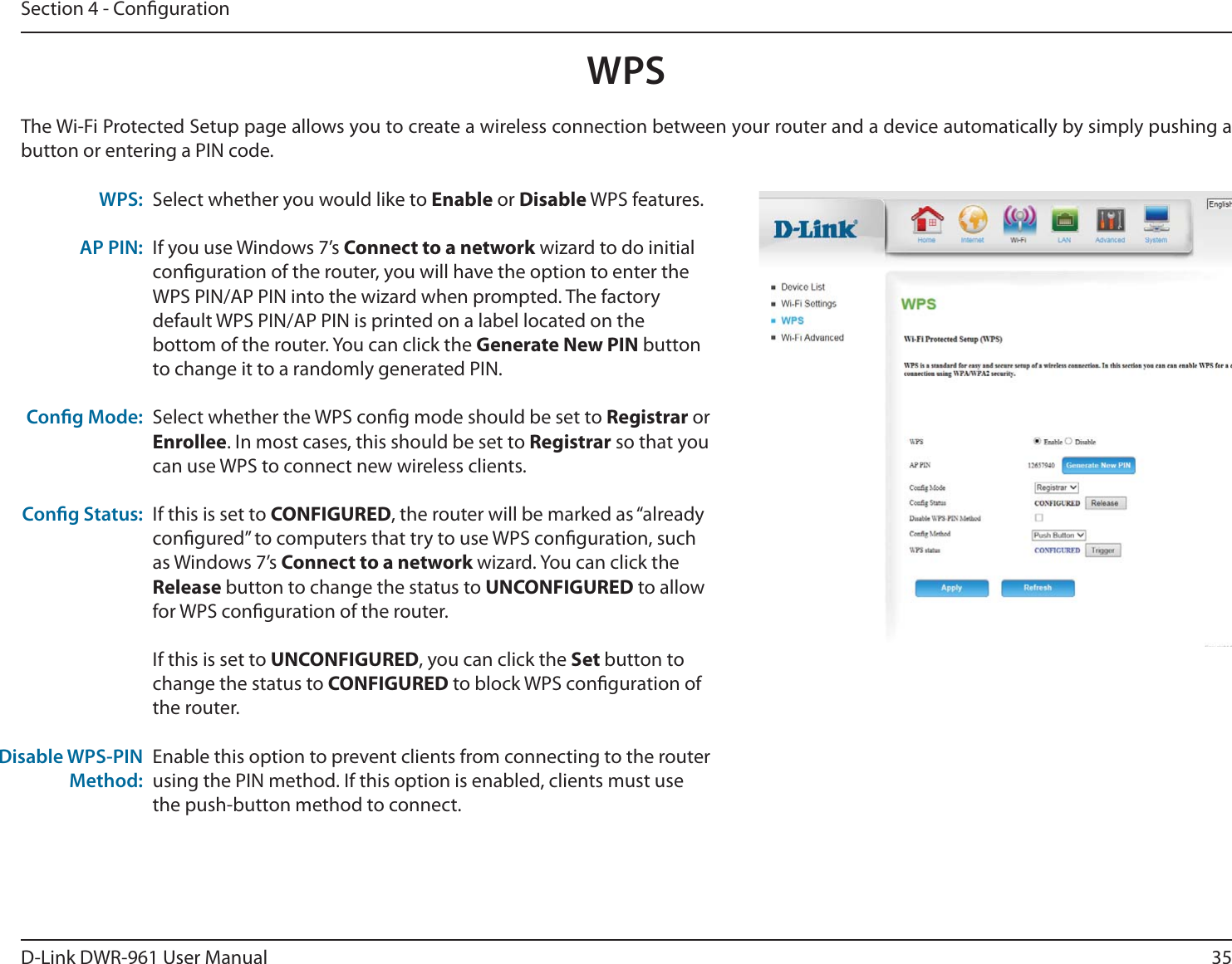 35D-Link DWR-9 User ManualSection 4 - CongurationSelect whether you would like to Enable or Disable WPS features.If you use Windows 7’s Connect to a network wizard to do initial conguration of the router, you will have the option to enter the WPS PIN/AP PIN into the wizard when prompted. The factory default WPS PIN/AP PIN is printed on a label located on the bottom of the router. You can click the Generate New PIN button to change it to a randomly generated PIN.Select whether the WPS cong mode should be set to Registrar or Enrollee. In most cases, this should be set to Registrar so that you can use WPS to connect new wireless clients.If this is set to CONFIGURED, the router will be marked as “already congured” to computers that try to use WPS conguration, such as Windows 7’s Connect to a network wizard. You can click the Release button to change the status to UNCONFIGURED to allow for WPS conguration of the router.If this is set to UNCONFIGURED, you can click the Set button to change the status to CONFIGURED to block WPS conguration of the router.Enable this option to prevent clients from connecting to the router using the PIN method. If this option is enabled, clients must use the push-button method to connect. WPS:AP PIN:Cong Mode:Cong Status:Disable WPS-PIN Method:The Wi-Fi Protected Setup page allows you to create a wireless connection between your router and a device automatically by simply pushing a button or entering a PIN code.WPS