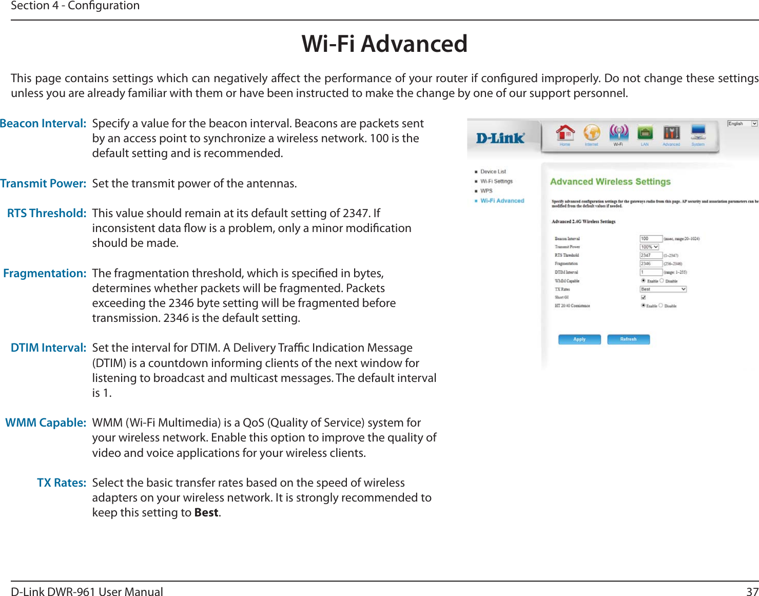 37D-Link DWR-9 User ManualSection 4 - CongurationWi-Fi AdvancedThis page contains settings which can negatively aect the performance of your router if congured improperly. Do not change these settings unless you are already familiar with them or have been instructed to make the change by one of our support personnel.Specify a value for the beacon interval. Beacons are packets sent by an access point to synchronize a wireless network. 100 is the default setting and is recommended.Set the transmit power of the antennas.This value should remain at its default setting of 2347. If inconsistent data ow is a problem, only a minor modication should be made.The fragmentation threshold, which is specied in bytes, determines whether packets will be fragmented. Packets exceeding the 2346 byte setting will be fragmented before transmission. 2346 is the default setting.Set the interval for DTIM. A Delivery Trac Indication Message (DTIM) is a countdown informing clients of the next window for listening to broadcast and multicast messages. The default interval is 1.WMM (Wi-Fi Multimedia) is a QoS (Quality of Service) system for your wireless network. Enable this option to improve the quality of video and voice applications for your wireless clients.Select the basic transfer rates based on the speed of wireless adapters on your wireless network. It is strongly recommended to keep this setting to Best.Beacon Interval:Transmit Power:RTS Threshold:Fragmentation:DTIM Interval:WMM Capable:TX Rates: