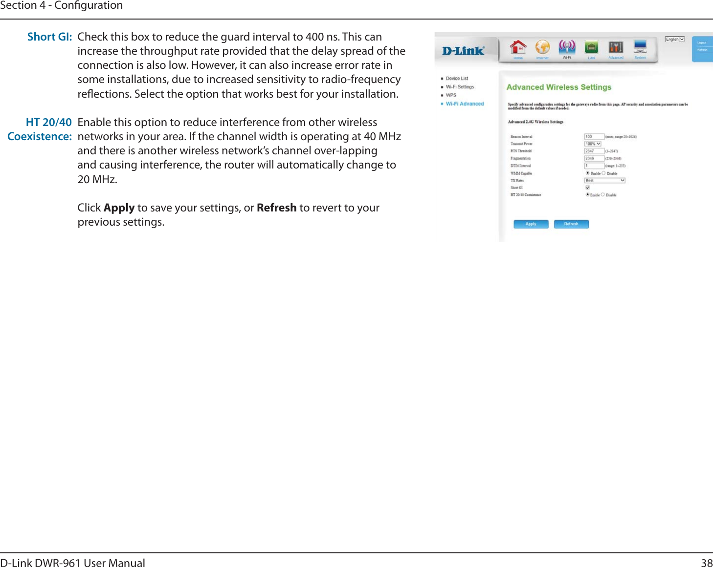 38D-Link DWR-9 User ManualSection 4 - CongurationCheck this box to reduce the guard interval to 400 ns. This can increase the throughput rate provided that the delay spread of the connection is also low. However, it can also increase error rate in some installations, due to increased sensitivity to radio-frequency reections. Select the option that works best for your installation.Enable this option to reduce interference from other wireless networks in your area. If the channel width is operating at 40 MHz and there is another wireless network’s channel over-lapping and causing interference, the router will automatically change to 20MHz.Click Apply to save your settings, or Refresh to revert to your previous settings.Short GI:HT 20/40 Coexistence: