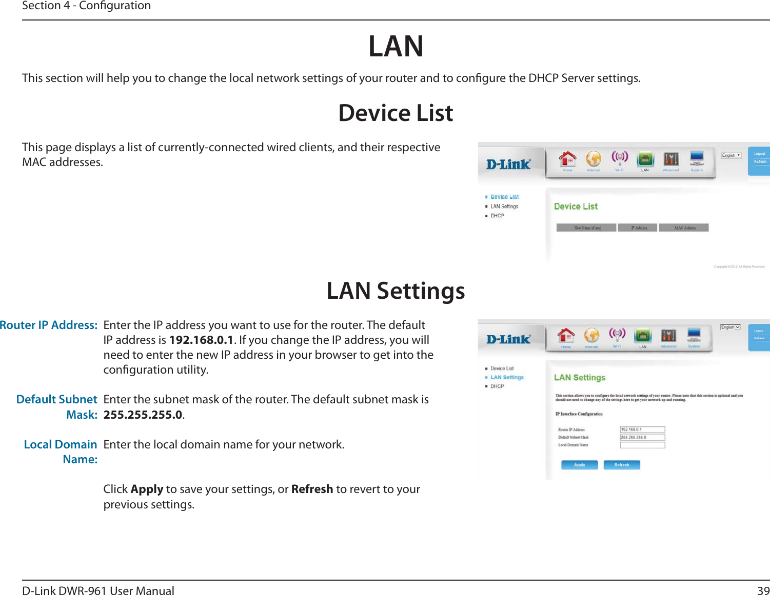 39D-Link DWR-9 User ManualSection 4 - CongurationLANDevice ListThis page displays a list of currently-connected wired clients, and their respective MAC addresses.LAN SettingsEnter the IP address you want to use for the router. The default IP address is 192.168.0.1. If you change the IP address, you will need to enter the new IP address in your browser to get into the conguration utility.Enter the subnet mask of the router. The default subnet mask is 255.255.255.0.Enter the local domain name for your network.Click Apply to save your settings, or Refresh to revert to your previous settings.Router IP Address:Default Subnet Mask:Local Domain Name:This section will help you to change the local network settings of your router and to congure the DHCP Server settings.