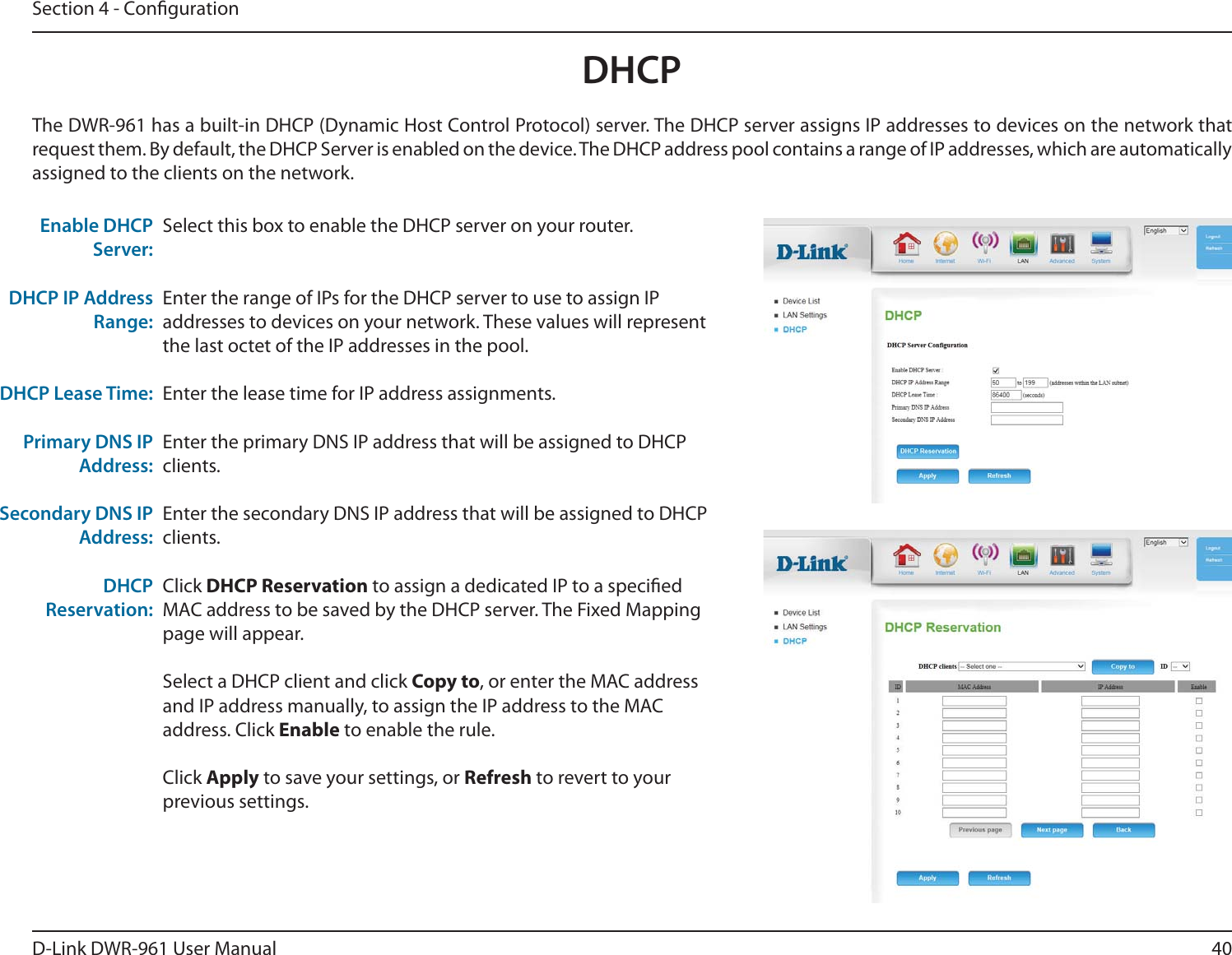 40D-Link DWR-9User ManualSection 4 - CongurationDHCPSelect this box to enable the DHCP server on your router. Enter the range of IPs for the DHCP server to use to assign IP addresses to devices on your network. These values will represent the last octet of the IP addresses in the pool.Enter the lease time for IP address assignments.Enter the primary DNS IP address that will be assigned to DHCP clients.Enter the secondary DNS IP address that will be assigned to DHCP clients.Click DHCP Reservation to assign a dedicated IP to a specied MAC address to be saved by the DHCP server. The Fixed Mapping page will appear.Select a DHCP client and click Copy to, or enter the MAC address and IP address manually, to assign the IP address to the MAC address. Click Enable to enable the rule.Click Apply to save your settings, or Refresh to revert to your previous settings.Enable DHCP Server:DHCP IP Address Range:DHCP Lease Time:Primary DNS IP Address:Secondary DNS IP Address:DHCP Reservation:The DWR-9 has a built-in DHCP (Dynamic Host Control Protocol) server. The DHCP server assigns IP addresses to devices on the network that request them. By default, the DHCP Server is enabled on the device. The DHCP address pool contains a range of IP addresses, which are automatically assigned to the clients on the network.