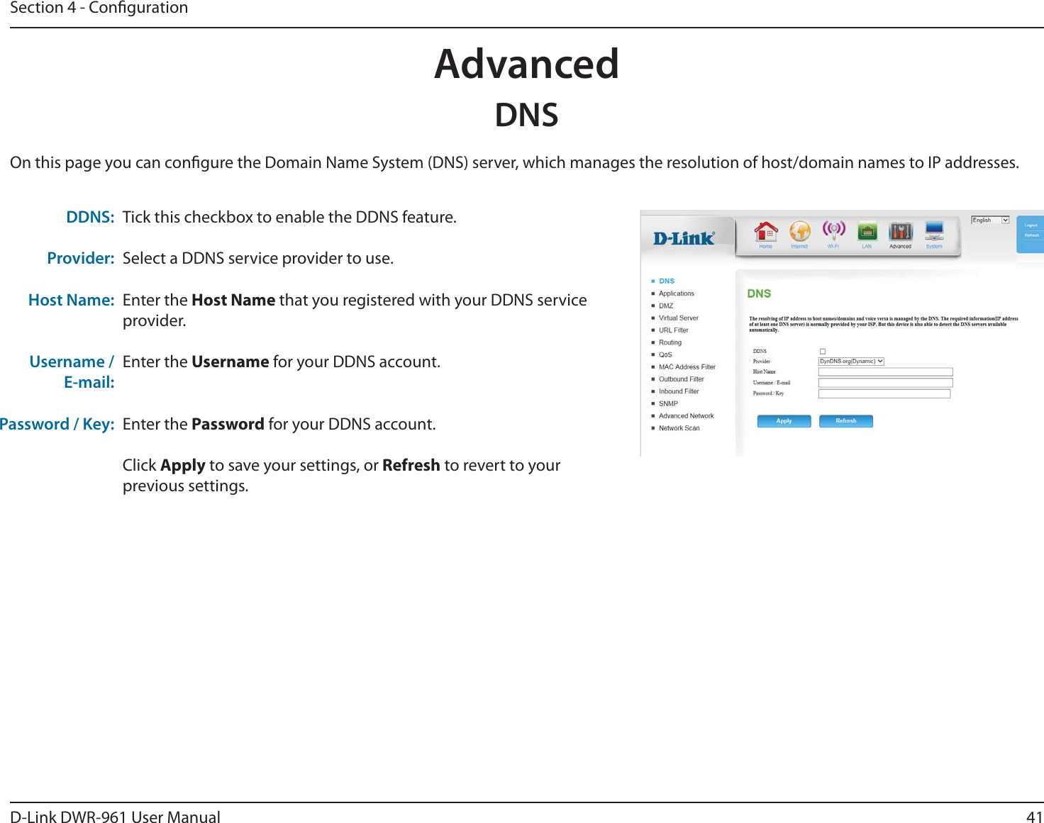 41D-Link DWR-9 User ManualSection 4 - CongurationAdvancedDNSTick this checkbox to enable the DDNS feature.Select a DDNS service provider to use.Enter the Host Name that you registered with your DDNS service provider.Enter the Username for your DDNS account.Enter the Password for your DDNS account.Click Apply to save your settings, or Refresh to revert to your previous settings.DDNS:Provider:Host Name:Username / E-mail:Password / Key:On this page you can congure the Domain Name System (DNS) server, which manages the resolution of host/domain names to IP addresses.