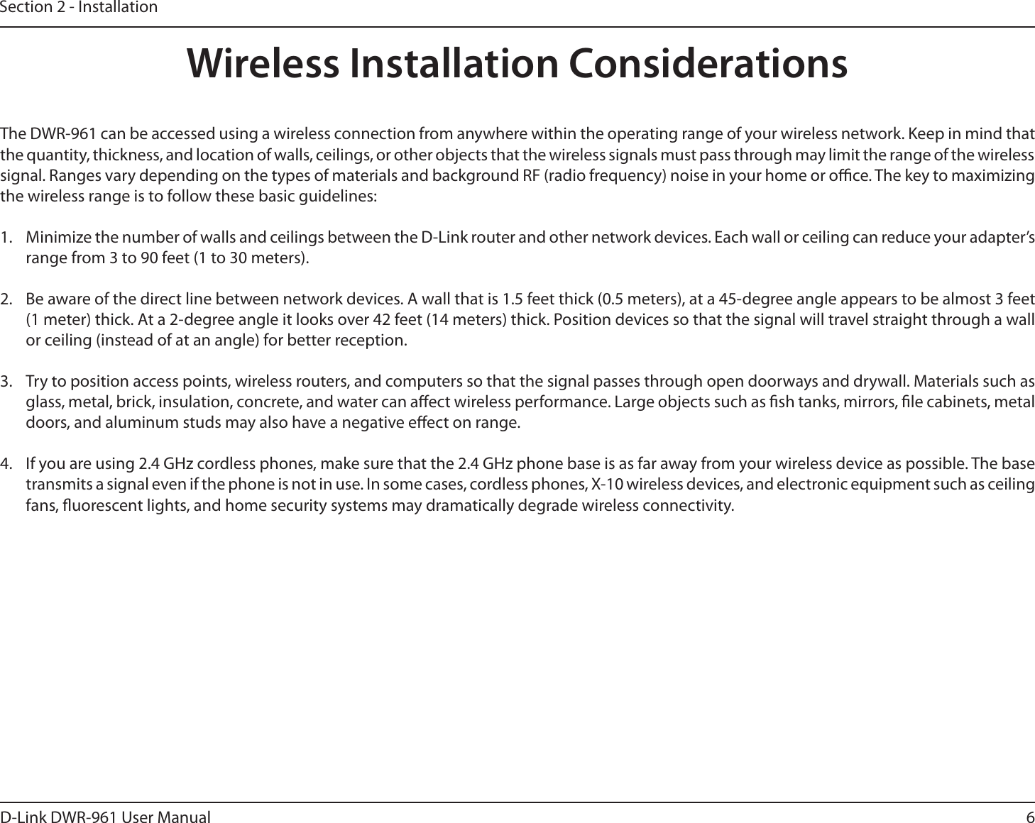 6D-Link DWR-9 User ManualSection 2 - InstallationWireless Installation ConsiderationsThe DWR-9 can be accessed using a wireless connection from anywhere within the operating range of your wireless network. Keep in mind that the quantity, thickness, and location of walls, ceilings, or other objects that the wireless signals must pass through may limit the range of the wireless signal. Ranges vary depending on the types of materials and background RF (radio frequency) noise in your home or oce. The key to maximizing the wireless range is to follow these basic guidelines:1.  Minimize the number of walls and ceilings between the D-Link router and other network devices. Each wall or ceiling can reduce your adapter’s range from 3 to 90 feet (1 to 30 meters).2.  Be aware of the direct line between network devices. A wall that is 1.5 feet thick (0.5 meters), at a 45-degree angle appears to be almost 3 feet (1 meter) thick. At a 2-degree angle it looks over 42 feet (14 meters) thick. Position devices so that the signal will travel straight through a wall or ceiling (instead of at an angle) for better reception.3.  Try to position access points, wireless routers, and computers so that the signal passes through open doorways and drywall. Materials such as glass, metal, brick, insulation, concrete, and water can aect wireless performance. Large objects such as sh tanks, mirrors, le cabinets, metal doors, and aluminum studs may also have a negative eect on range.4.  If you are using 2.4 GHz cordless phones, make sure that the 2.4 GHz phone base is as far away from your wireless device as possible. The base transmits a signal even if the phone is not in use. In some cases, cordless phones, X-10 wireless devices, and electronic equipment such as ceiling fans, uorescent lights, and home security systems may dramatically degrade wireless connectivity.