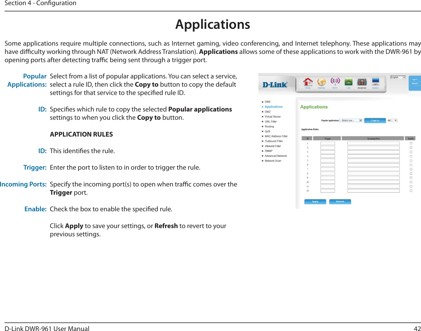 42D-Link DWR-9 User ManualSection 4 - CongurationSome applications require multiple connections, such as Internet gaming, video conferencing, and Internet telephony. These applications may have diculty working through NAT (Network Address Translation). Applications allows some of these applications to work with the DWR-9 by opening ports after detecting trac being sent through a trigger port.Select from a list of popular applications. You can select a service, select a rule ID, then click the Copy to button to copy the default settings for that service to the specied rule ID.Species which rule to copy the selected Popular applications settings to when you click the Copy to button.APPLICATION RULESThis identies the rule.Enter the port to listen to in order to trigger the rule.Specify the incoming port(s) to open when trac comes over the Trigger port.Check the box to enable the specied rule.Click Apply to save your settings, or Refresh to revert to your previous settings.Popular Applications:ID:ID:Trigger:Incoming Ports:Enable:Applications