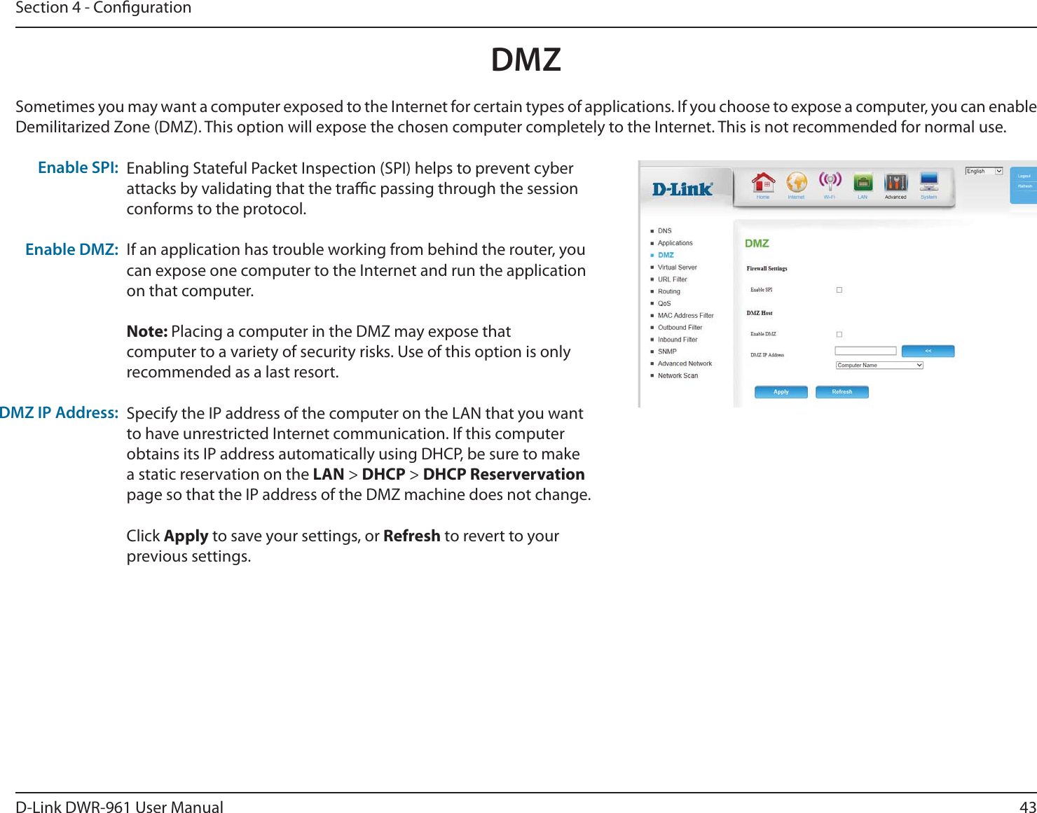 43D-Link DWR-9 User ManualSection 4 - CongurationSometimes you may want a computer exposed to the Internet for certain types of applications. If you choose to expose a computer, you can enable Demilitarized Zone (DMZ). This option will expose the chosen computer completely to the Internet. This is not recommended for normal use.Enabling Stateful Packet Inspection (SPI) helps to prevent cyber attacks by validating that the trac passing through the session conforms to the protocol.If an application has trouble working from behind the router, you can expose one computer to the Internet and run the application on that computer.Note: Placing a computer in the DMZ may expose that computer to a variety of security risks. Use of this option is only recommended as a last resort.Specify the IP address of the computer on the LAN that you want to have unrestricted Internet communication. If this computer obtains its IP address automatically using DHCP, be sure to make a static reservation on the LAN &gt; DHCP &gt; DHCP Reservervation page so that the IP address of the DMZ machine does not change.Click Apply to save your settings, or Refresh to revert to your previous settings.Enable SPI:Enable DMZ:DMZ IP Address:DMZ