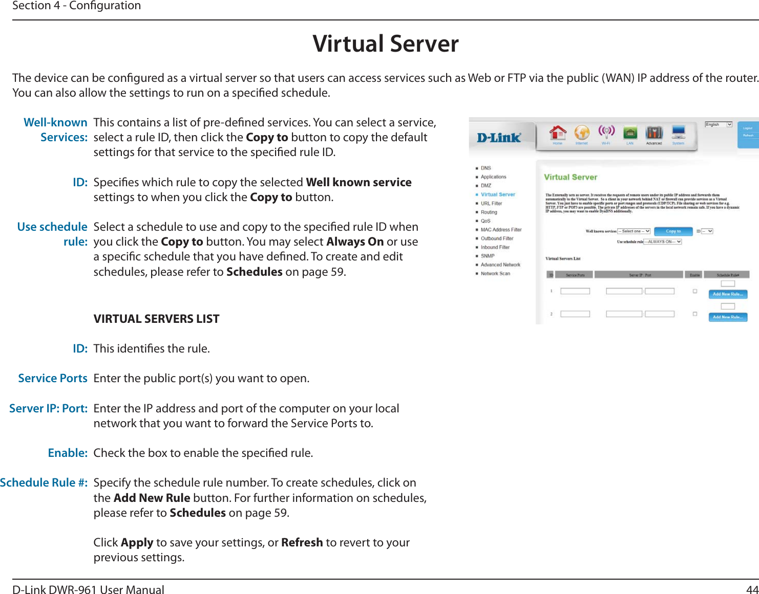 44D-Link DWR-9 User ManualSection 4 - CongurationThe device can be congured as a virtual server so that users can access services such as Web or FTP via the public (WAN) IP address of the router. You can also allow the settings to run on a specied schedule.This contains a list of pre-dened services. You can select a service, select a rule ID, then click the Copy to button to copy the default settings for that service to the specied rule ID.Species which rule to copy the selected Well known service settings to when you click the Copy to button.Select a schedule to use and copy to the specied rule ID when you click the Copy to button. You may select Always On or use a specic schedule that you have dened. To create and edit schedules, please refer to Schedules on page 59.Well-known Services: ID: Use schedule rule:VIRTUAL SERVERS LISTThis identies the rule.Enter the public port(s) you want to open.Enter the IP address and port of the computer on your local network that you want to forward the Service Ports to.Check the box to enable the specied rule.Specify the schedule rule number. To create schedules, click on the Add New Rule button. For further information on schedules, please refer to Schedules on page 59.Click Apply to save your settings, or Refresh to revert to your previous settings.ID:Service PortsServer IP: Port:Enable:Schedule Rule #:Virtual Server