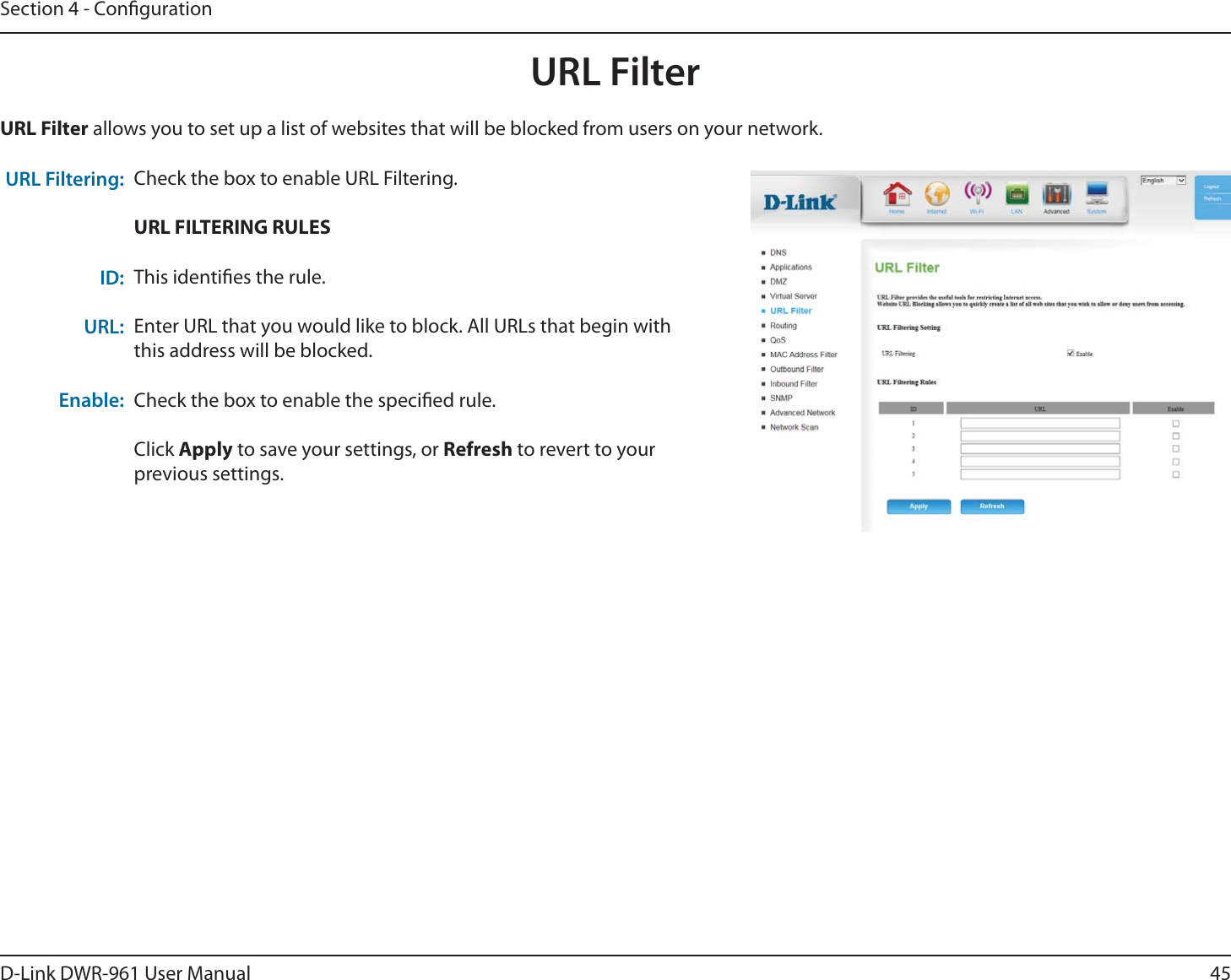 45D-Link DWR-9 User ManualSection 4 - CongurationCheck the box to enable URL Filtering.URL FILTERING RULESThis identies the rule.Enter URL that you would like to block. All URLs that begin with this address will be blocked.Check the box to enable the specied rule.Click Apply to save your settings, or Refresh to revert to your previous settings.URL Filter allows you to set up a list of websites that will be blocked from users on your network.URL Filtering: ID:URL: Enable:URL Filter