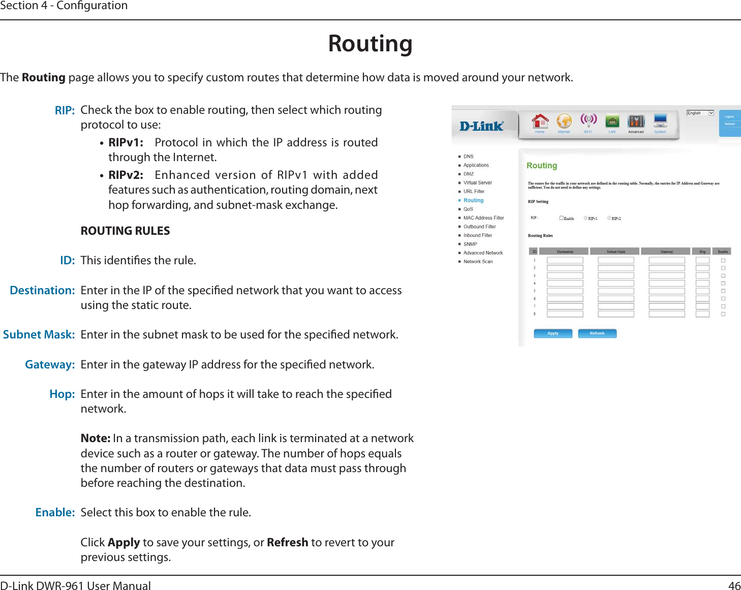 46D-Link DWR-9 User ManualSection 4 - CongurationCheck the box to enable routing, then select which routing protocol to use:• RIPv1:  Protocol in which the IP address is routed through the Internet.• RIPv2:  Enhanced version of RIPv1 with added features such as authentication, routing domain, next hop forwarding, and subnet-mask exchange.RIP:The Routing page allows you to specify custom routes that determine how data is moved around your network.ROUTING RULESThis identies the rule.Enter in the IP of the specied network that you want to access using the static route.Enter in the subnet mask to be used for the specied network.Enter in the gateway IP address for the specied network.Enter in the amount of hops it will take to reach the specied network.Note: In a transmission path, each link is terminated at a network device such as a router or gateway. The number of hops equals the number of routers or gateways that data must pass through before reaching the destination.Select this box to enable the rule.Click Apply to save your settings, or Refresh to revert to your previous settings.ID:Destination: Subnet Mask:Gateway:Hop:  Enable:Routing