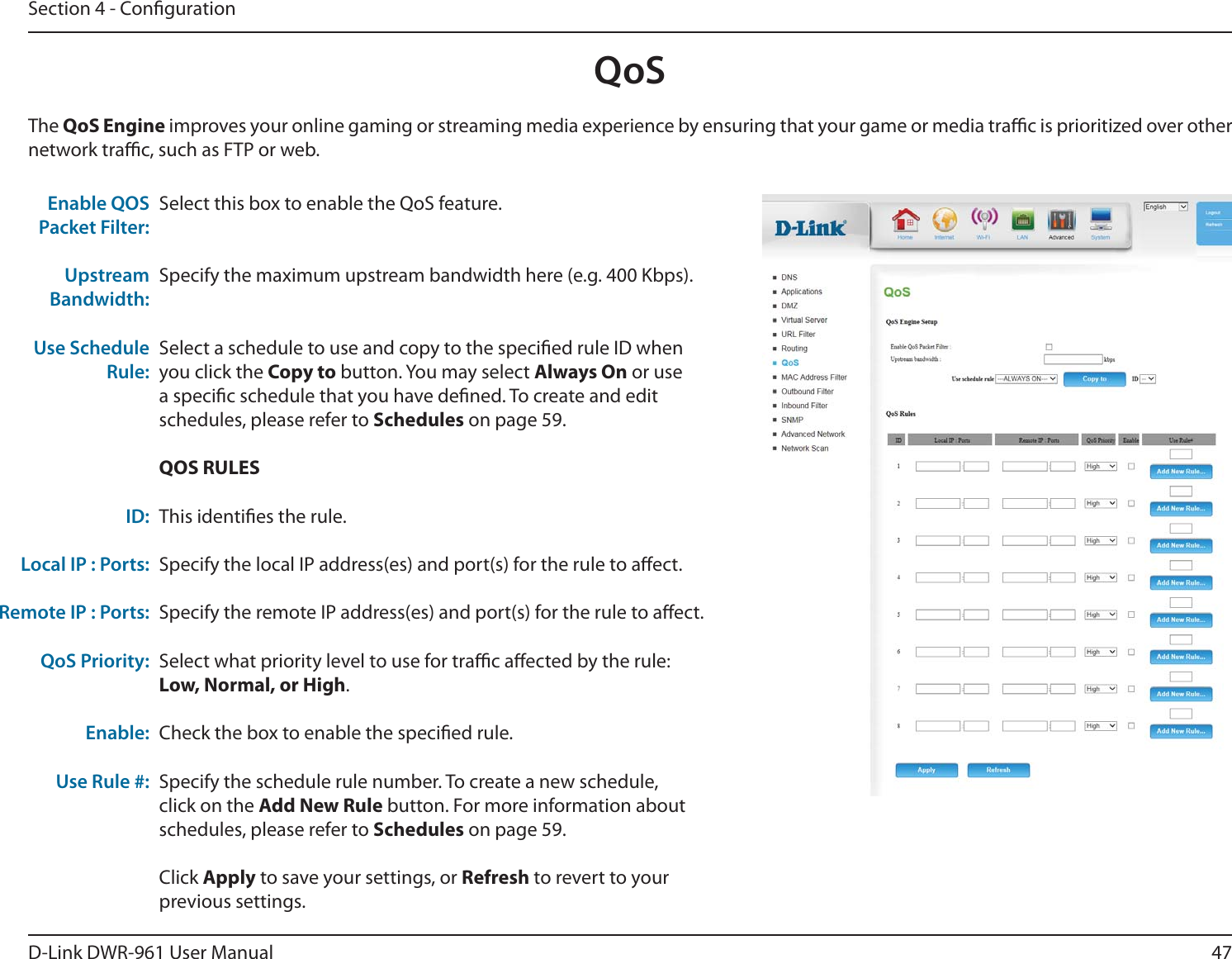 47D-Link DWR-9 User ManualSection 4 - CongurationSelect this box to enable the QoS feature.Specify the maximum upstream bandwidth here (e.g. 400 Kbps).Select a schedule to use and copy to the specied rule ID when you click the Copy to button. You may select Always On or use a specic schedule that you have dened. To create and edit schedules, please refer to Schedules on page 59.QOS RULESThis identies the rule.Specify the local IP address(es) and port(s) for the rule to aect.Specify the remote IP address(es) and port(s) for the rule to aect.Select what priority level to use for trac aected by the rule: Low, Normal, or High.Check the box to enable the specied rule. Specify the schedule rule number. To create a new schedule, click on the Add New Rule button. For more information about schedules, please refer to Schedules on page 59.Click Apply to save your settings, or Refresh to revert to your previous settings.Enable QOS Packet Filter: Upstream Bandwidth:Use Schedule Rule: ID:Local IP : Ports:Remote IP : Ports:QoS Priority:Enable:Use Rule #:The QoS Engine improves your online gaming or streaming media experience by ensuring that your game or media trac is prioritized over other network trac, such as FTP or web. QoS