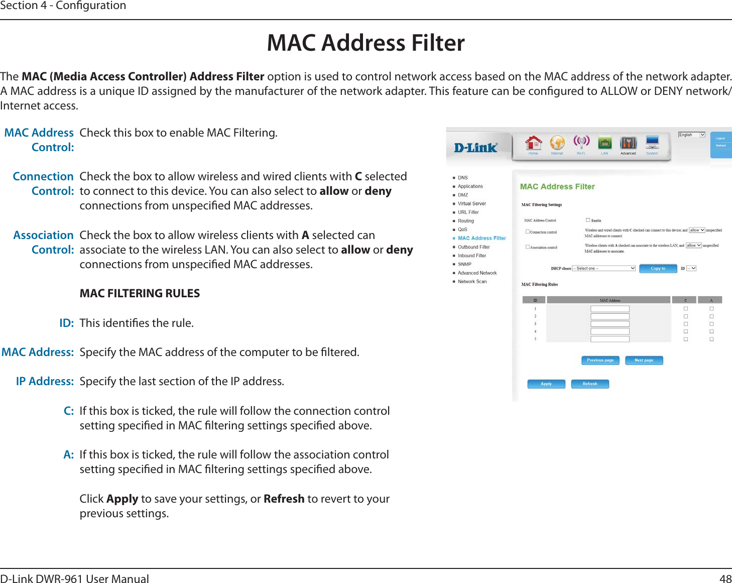 48D-Link DWR-9 User ManualSection 4 - CongurationCheck this box to enable MAC Filtering.Check the box to allow wireless and wired clients with C selected to connect to this device. You can also select to allow or deny connections from unspecied MAC addresses.Check the box to allow wireless clients with A selected can associate to the wireless LAN. You can also select to allow or deny connections from unspecied MAC addresses.MAC FILTERING RULESThis identies the rule.Specify the MAC address of the computer to be ltered.Specify the last section of the IP address.If this box is ticked, the rule will follow the connection control setting specied in MAC ltering settings specied above.If this box is ticked, the rule will follow the association control setting specied in MAC ltering settings specied above.Click Apply to save your settings, or Refresh to revert to your previous settings.MAC Address Control:Connection Control:Association Control:ID:MAC Address: IP Address:C:A:The MAC (Media Access Controller) Address Filter option is used to control network access based on the MAC address of the network adapter. A MAC address is a unique ID assigned by the manufacturer of the network adapter. This feature can be congured to ALLOW or DENY network/Internet access.MAC Address Filter