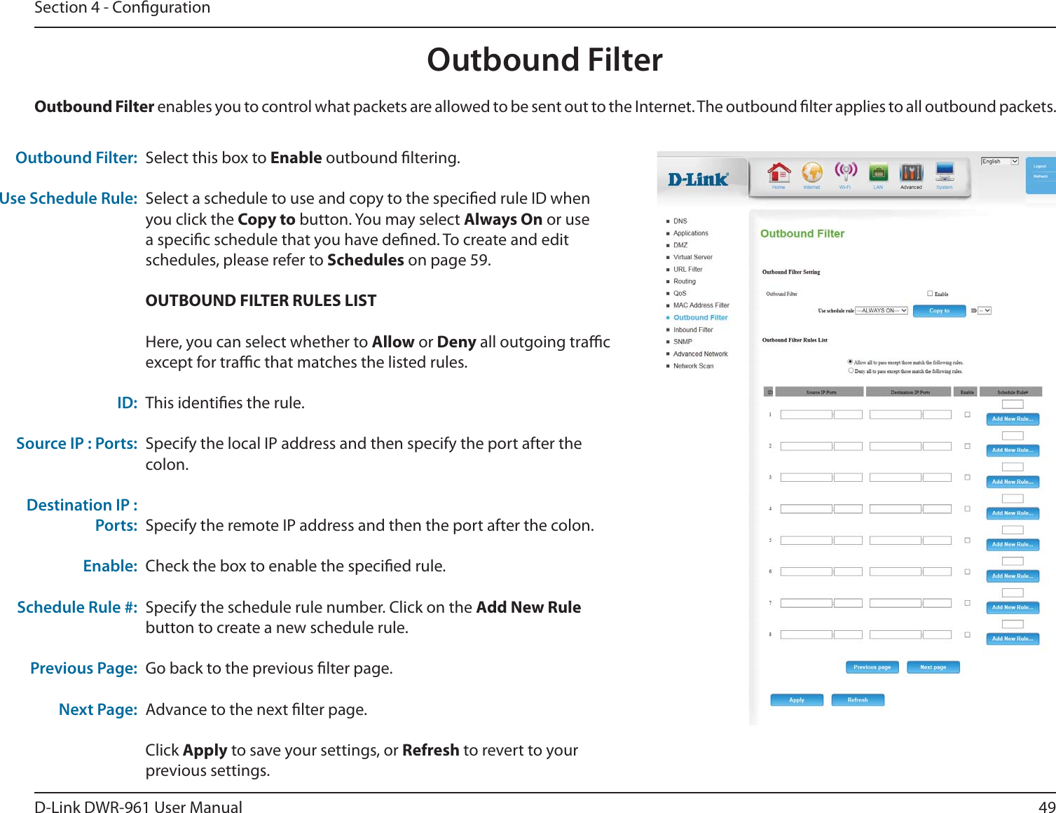 49D-Link DWR-9 User ManualSection 4 - CongurationSelect this box to Enable outbound ltering.Select a schedule to use and copy to the specied rule ID when you click the Copy to button. You may select Always On or use a specic schedule that you have dened. To create and edit schedules, please refer to Schedules on page 59.OUTBOUND FILTER RULES LISTHere, you can select whether to Allow or Deny all outgoing trac except for trac that matches the listed rules.This identies the rule.Specify the local IP address and then specify the port after the colon.Specify the remote IP address and then the port after the colon.Check the box to enable the specied rule.Specify the schedule rule number. Click on the Add New Rule button to create a new schedule rule. Go back to the previous lter page.Advance to the next lter page.Click Apply to save your settings, or Refresh to revert to your previous settings.Outbound Filter:Use Schedule Rule: ID:Source IP : Ports: Destination IP : Ports:Enable:Schedule Rule #:Previous Page:Next Page:Outbound Filter enables you to control what packets are allowed to be sent out to the Internet. The outbound lter applies to all outbound packets. Outbound Filter