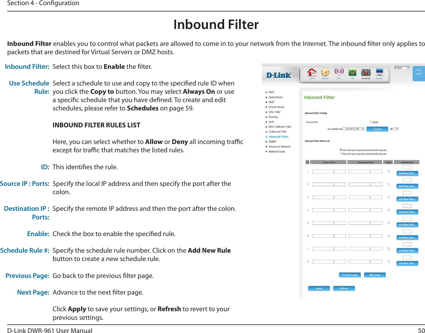 50D-Link DWR-9 User ManualSection 4 - CongurationSelect this box to Enable the lter.Select a schedule to use and copy to the specied rule ID when you click the Copy to button. You may select Always On or use a specic schedule that you have dened. To create and edit schedules, please refer to Schedules on page 59.INBOUND FILTER RULES LISTHere, you can select whether to Allow or Deny all incoming trac except for trac that matches the listed rules.This identies the rule.Specify the local IP address and then specify the port after the colon.Specify the remote IP address and then the port after the colon.Check the box to enable the specied rule.Specify the schedule rule number. Click on the Add New Rule button to create a new schedule rule. Go back to the previous lter page.Advance to the next lter page.Click Apply to save your settings, or Refresh to revert to your previous settings.Inbound Filter:Use Schedule Rule:ID:Source IP : Ports:Destination IP : Ports:Enable:Schedule Rule #:Previous Page:Next Page:Inbound Filter enables you to control what packets are allowed to come in to your network from the Internet. The inbound lter only applies to packets that are destined for Virtual Servers or DMZ hosts.Inbound Filter