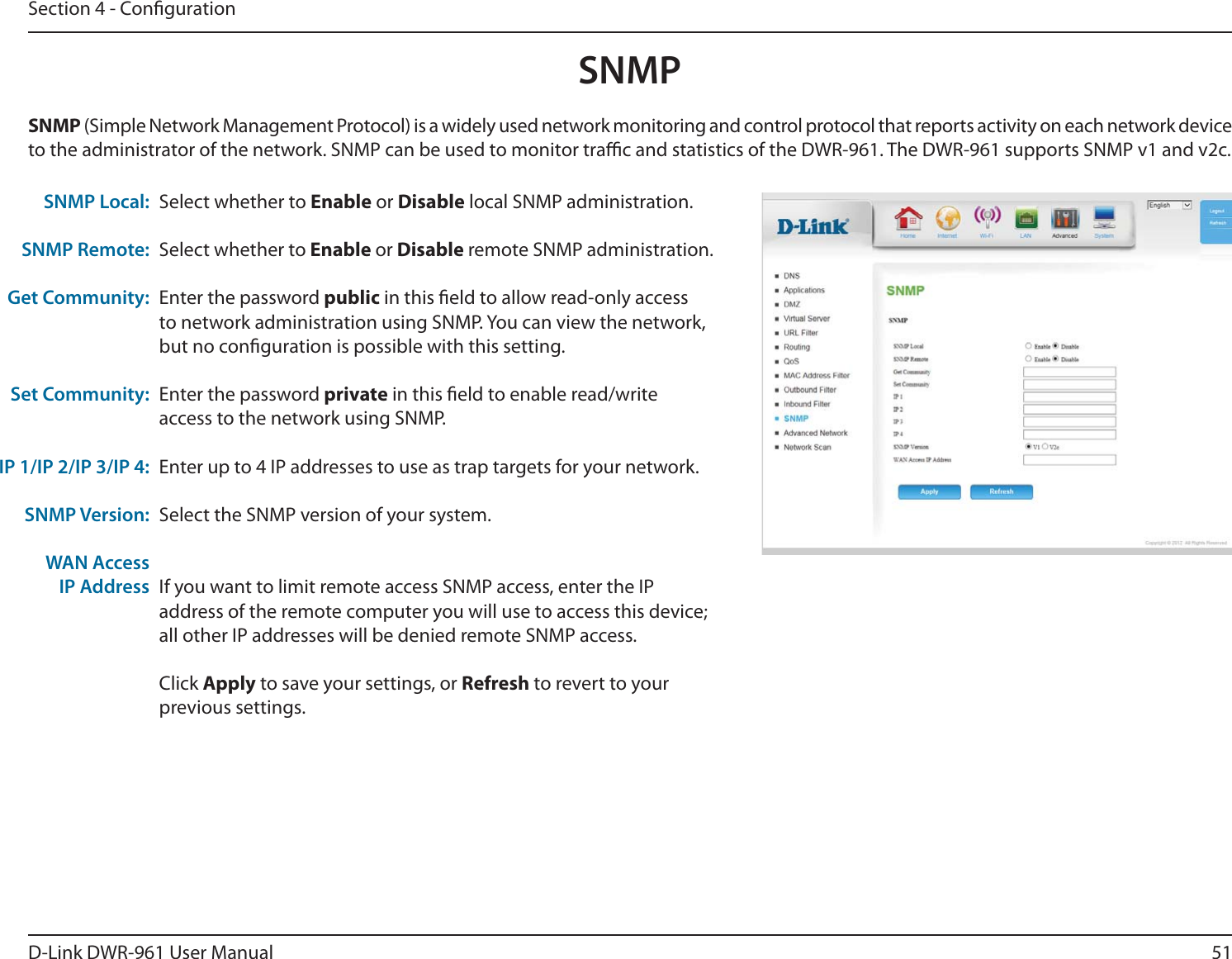 51D-Link DWR-9 User ManualSection 4 - CongurationSelect whether to Enable or Disable local SNMP administration.Select whether to Enable or Disable remote SNMP administration.Enter the password public in this eld to allow read-only access to network administration using SNMP. You can view the network, but no conguration is possible with this setting.Enter the password private in this eld to enable read/write access to the network using SNMP.Enter up to 4 IP addresses to use as trap targets for your network.Select the SNMP version of your system.If you want to limit remote access SNMP access, enter the IP address of the remote computer you will use to access this device; all other IP addresses will be denied remote SNMP access.Click Apply to save your settings, or Refresh to revert to your previous settings.SNMP Local:SNMP Remote:Get Community:Set Community:IP 1/IP 2/IP 3/IP 4:SNMP Version:WAN AccessIP AddressSNMP (Simple Network Management Protocol) is a widely used network monitoring and control protocol that reports activity on each network device to the administrator of the network. SNMP can be used to monitor trac and statistics of the DWR-9. The DWR-9 supports SNMP v1 and v2c.SNMP