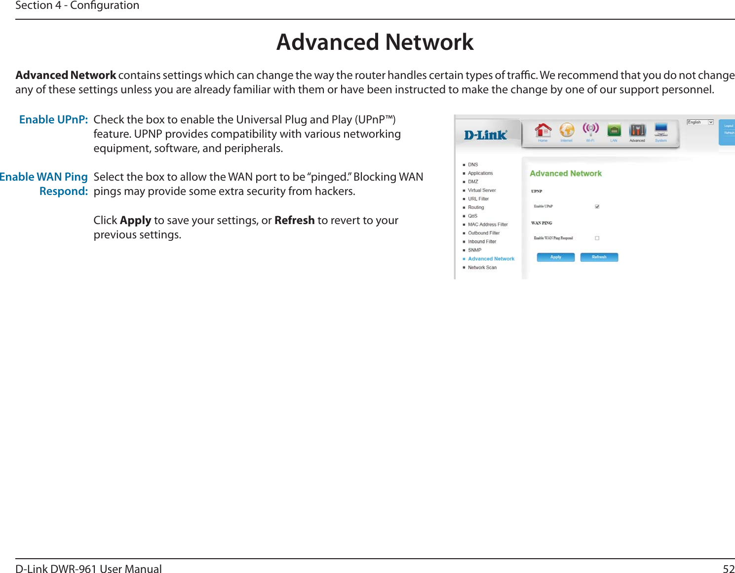 52D-Link DWR-9 User ManualSection 4 - CongurationCheck the box to enable the Universal Plug and Play (UPnP™) feature. UPNP provides compatibility with various networking equipment, software, and peripherals.Select the box to allow the WAN port to be “pinged.” Blocking WAN pings may provide some extra security from hackers. Click Apply to save your settings, or Refresh to revert to your previous settings.Advanced Network contains settings which can change the way the router handles certain types of trac. We recommend that you do not change any of these settings unless you are already familiar with them or have been instructed to make the change by one of our support personnel.Enable UPnP:Enable WAN Ping Respond:Advanced Network