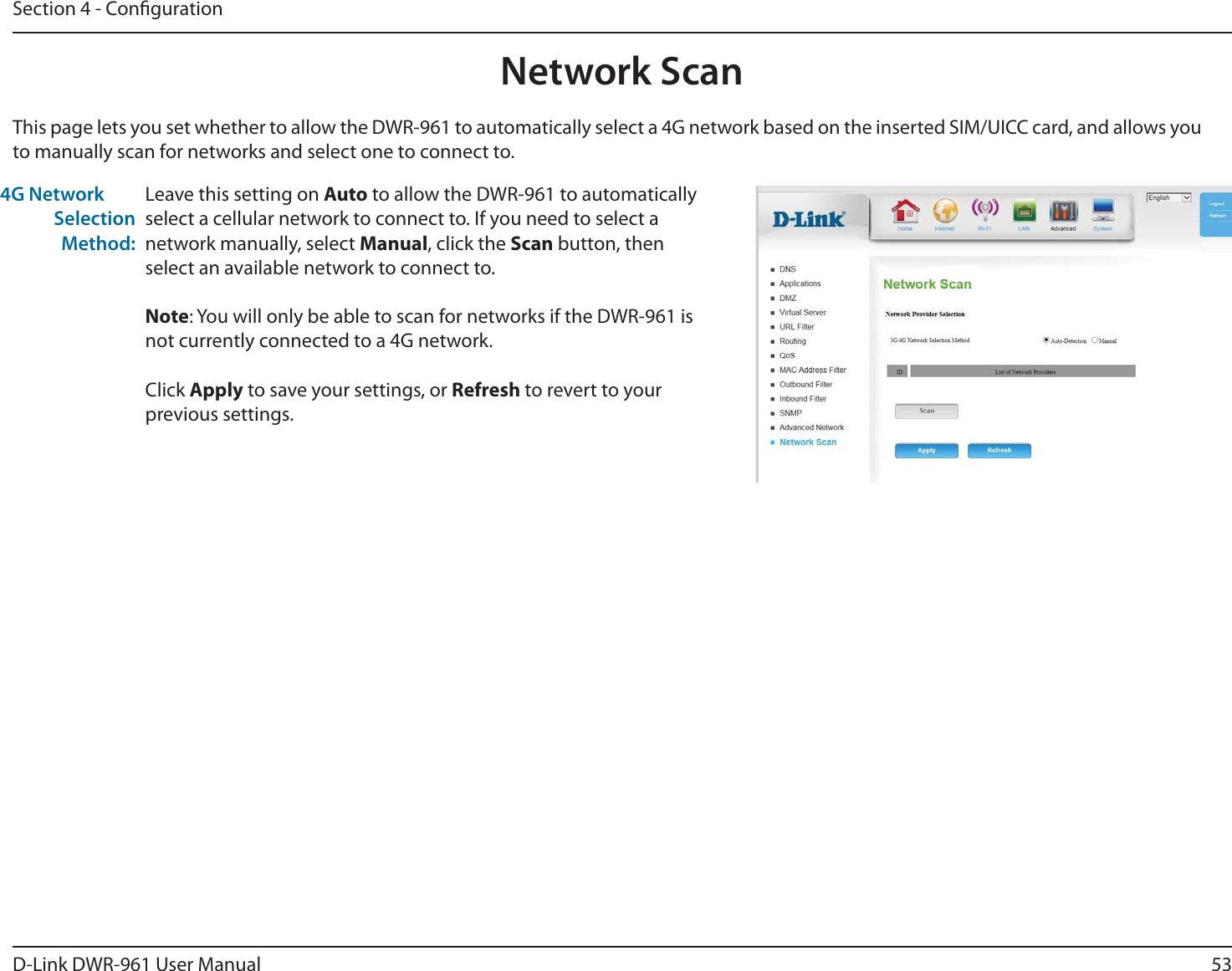 53D-Link DWR-9 User ManualSection 4 - CongurationLeave this setting on Auto to allow the DWR-9 to automatically select a cellular network to connect to. If you need to select a network manually, select Manual, click the Scan button, then select an available network to connect to.Note: You will only be able to scan for networks if the DWR-9 is not currently connected to a 4G network.Click Apply to save your settings, or Refresh to revert to your previous settings.This page lets you set whether to allow the DWR-9 to automatically select a 4G network based on the inserted SIM/UICC card, and allows you to manually scan for networks and select one to connect to.( Network Selection Method:Network Scan