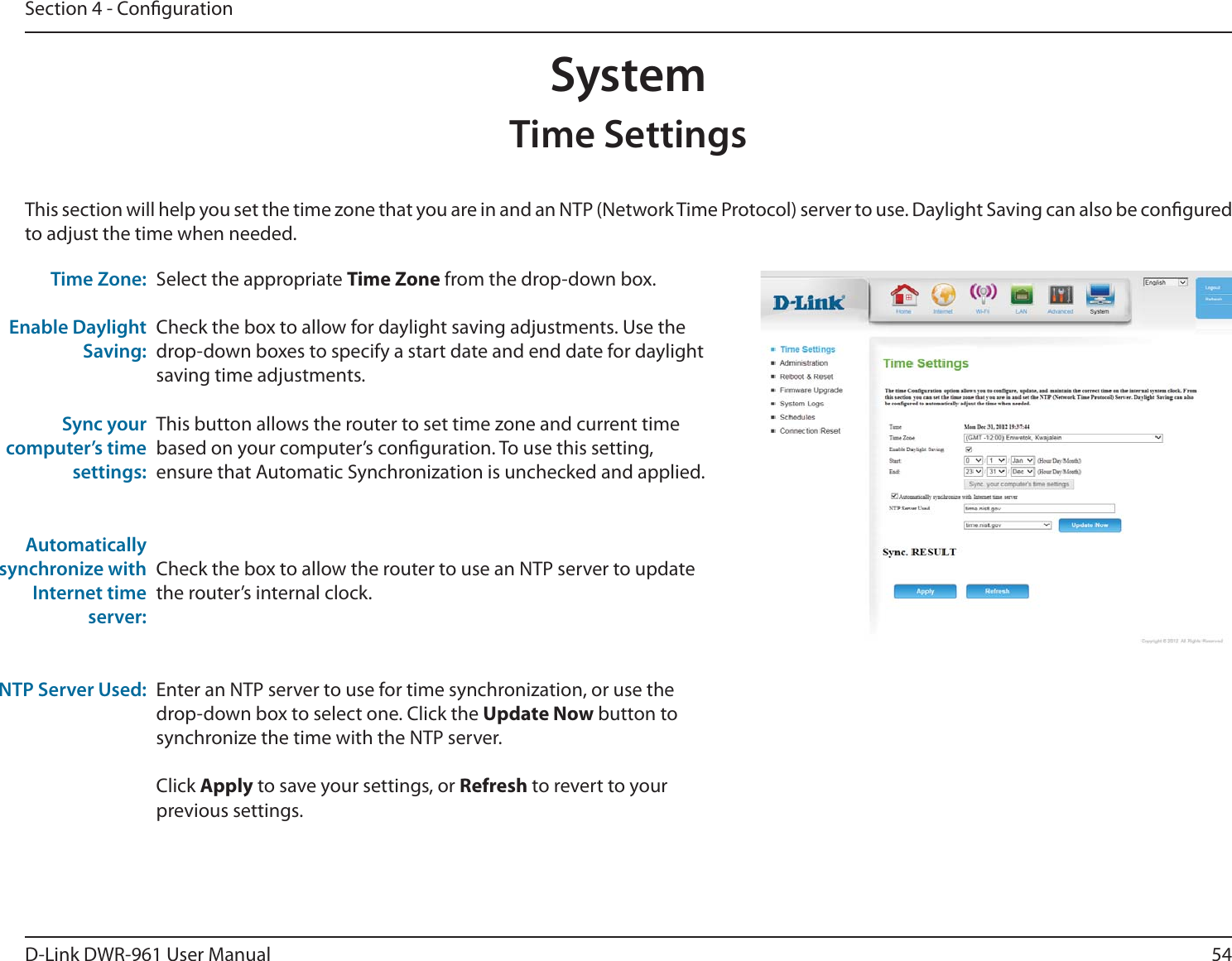 54D-Link DWR-9 User ManualSection 4 - CongurationSelect the appropriate Time Zone from the drop-down box.Check the box to allow for daylight saving adjustments. Use the drop-down boxes to specify a start date and end date for daylight saving time adjustments.This button allows the router to set time zone and current time based on your computer’s conguration. To use this setting, ensure that Automatic Synchronization is unchecked and applied.Check the box to allow the router to use an NTP server to update the router’s internal clock.Enter an NTP server to use for time synchronization, or use the drop-down box to select one. Click the Update Now button to synchronize the time with the NTP server.Click Apply to save your settings, or Refresh to revert to your previous settings.This section will help you set the time zone that you are in and an NTP (Network Time Protocol) server to use. Daylight Saving can also be congured to adjust the time when needed.Time Zone:Enable Daylight Saving:Sync your computer’s time settings:Automatically synchronize with Internet time server:NTP Server Used:SystemTime Settings