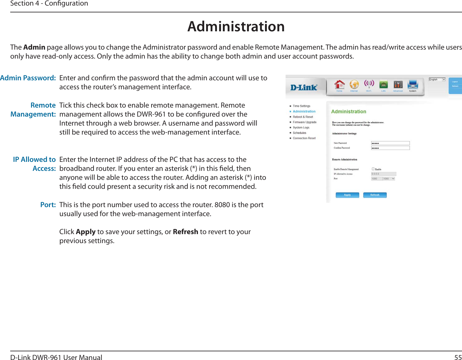 55D-Link DWR-9 User ManualSection 4 - CongurationEnter and conrm the password that the admin account will use to access the router’s management interface.Tick this check box to enable remote management. Remote management allows the DWR-9 to be congured over the Internet through a web browser. A username and password will still be required to access the web-management interface. Enter the Internet IP address of the PC that has access to the broadband router. If you enter an asterisk (*) in this eld, then anyone will be able to access the router. Adding an asterisk (*) into this eld could present a security risk and is not recommended.This is the port number used to access the router. 8080 is the port usually used for the web-management interface. Click Apply to save your settings, or Refresh to revert to your previous settings.The Admin page allows you to change the Administrator password and enable Remote Management. The admin has read/write access while users only have read-only access. Only the admin has the ability to change both admin and user account passwords.Admin Password:Remote Management:IP Allowed to Access:Port:Administration