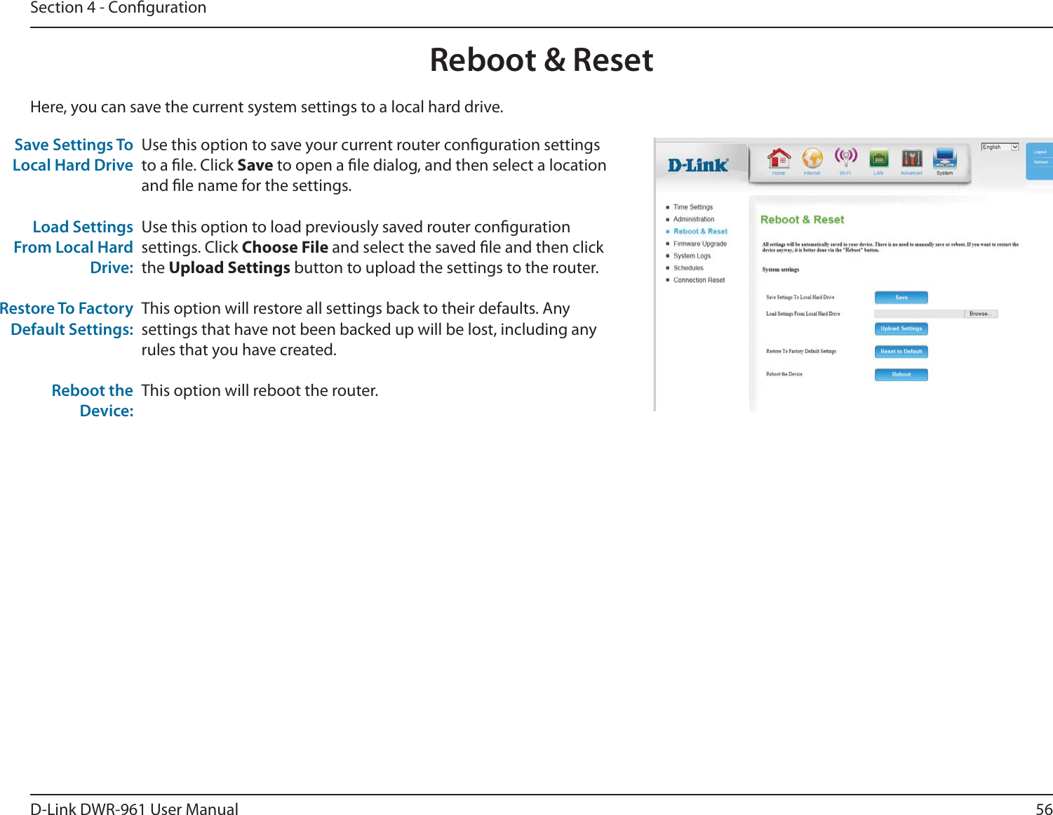 56D-Link DWR-9 User ManualSection 4 - CongurationUse this option to save your current router conguration settings to a le. Click Save to open a le dialog, and then select a location and le name for the settings. Use this option to load previously saved router conguration settings. Click Choose File and select the saved le and then click the Upload Settings button to upload the settings to the router. This option will restore all settings back to their defaults. Any settings that have not been backed up will be lost, including any rules that you have created.This option will reboot the router.Save Settings To Local Hard DriveLoad Settings From Local Hard Drive:Restore To Factory Default Settings:Reboot the Device:Here, you can save the current system settings to a local hard drive.Reboot &amp; Reset