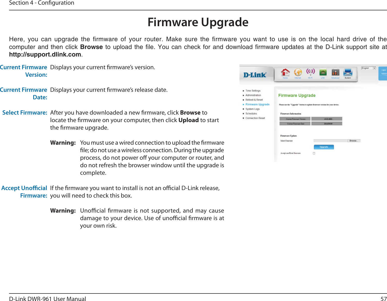 57D-Link DWR-9 User ManualSection 4 - CongurationDisplays your current rmware’s version.Displays your current rmware’s release date.After you have downloaded a new rmware, click Browse to locate the rmware on your computer, then click Upload to start the rmware upgrade.Warning:  You must use a wired connection to upload the rmware le; do not use a wireless connection. During the upgrade process, do not power o your computer or router, and do not refresh the browser window until the upgrade is complete.If the rmware you want to install is not an ocial D-Link release, you will need to check this box.Warning:  Unocial rmware is not supported, and may cause damage to your device. Use of unocial rmware is at your own risk.                        computer and then click Browse     !    http://support.dlink.com.Current Firmware Version:Current Firmware Date:Select Firmware:Accept Unocial Firmware:Firmware Upgrade