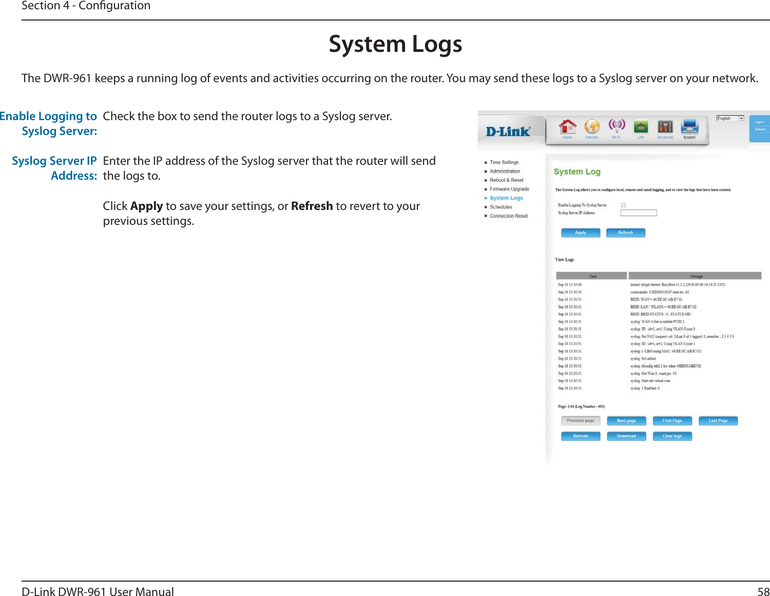 58D-Link DWR-9 User ManualSection 4 - CongurationCheck the box to send the router logs to a Syslog server.Enter the IP address of the Syslog server that the router will send the logs to.Click Apply to save your settings, or Refresh to revert to your previous settings.The DWR-9 keeps a running log of events and activities occurring on the router. You may send these logs to a Syslog server on your network.Enable Logging to Syslog Server:Syslog Server IP Address:System Logs