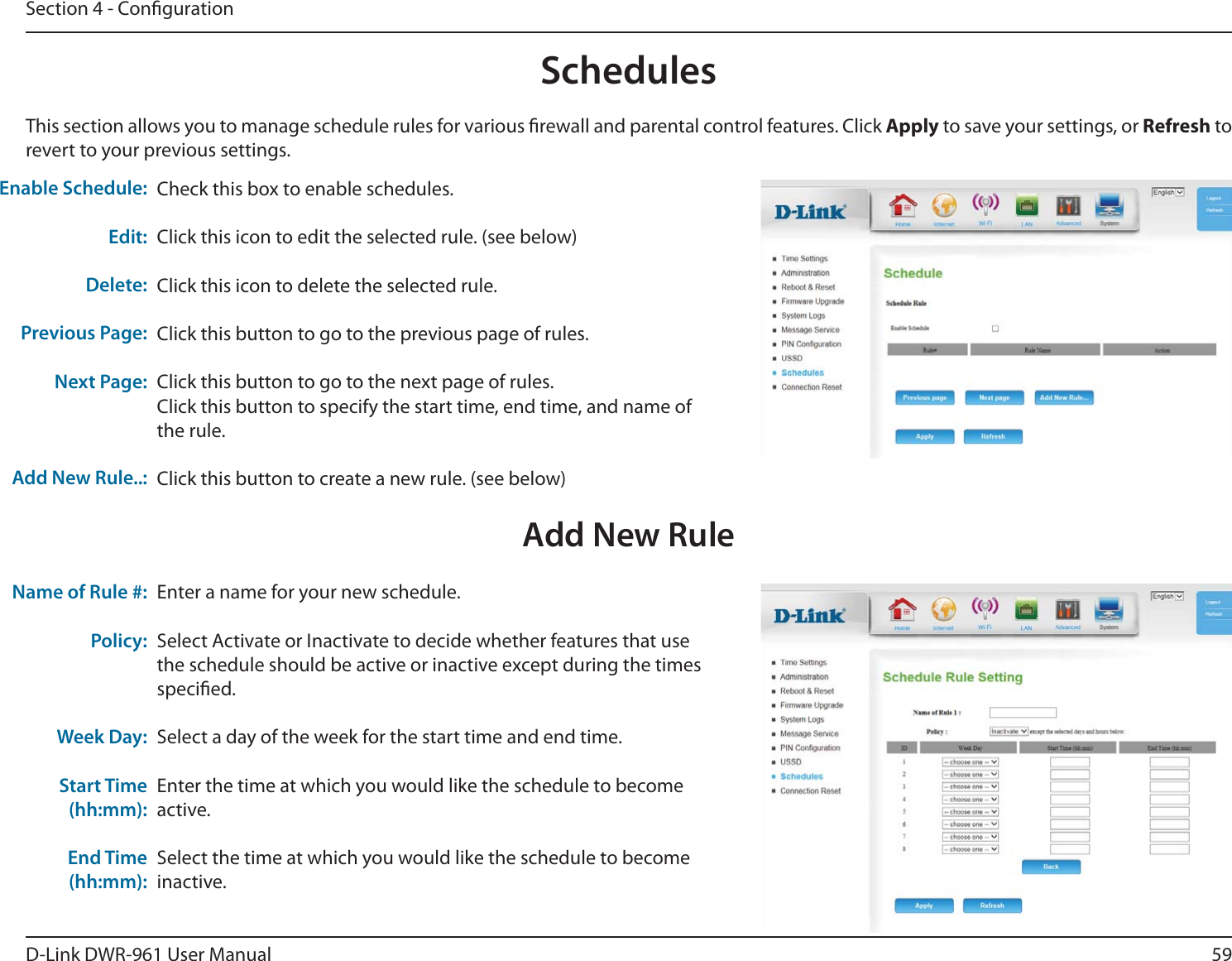 59D-Link DWR-9 User ManualSection 4 - CongurationCheck this box to enable schedules.Click this icon to edit the selected rule. (see below)Click this icon to delete the selected rule.Click this button to go to the previous page of rules.Click this button to go to the next page of rules.Click this button to specify the start time, end time, and name of the rule.Click this button to create a new rule. (see below)This section allows you to manage schedule rules for various rewall and parental control features. Click Apply to save your settings, or Refresh to revert to your previous settings.Enable Schedule:Edit:Delete:Previous Page:Next Page:Add New Rule..:Enter a name for your new schedule.Select Activate or Inactivate to decide whether features that use the schedule should be active or inactive except during the times specied.Select a day of the week for the start time and end time.Enter the time at which you would like the schedule to become active.Select the time at which you would like the schedule to become inactive.Name of Rule #:Policy:Week Day: Start Time (hh:mm):End Time (hh:mm):SchedulesAdd New Rule