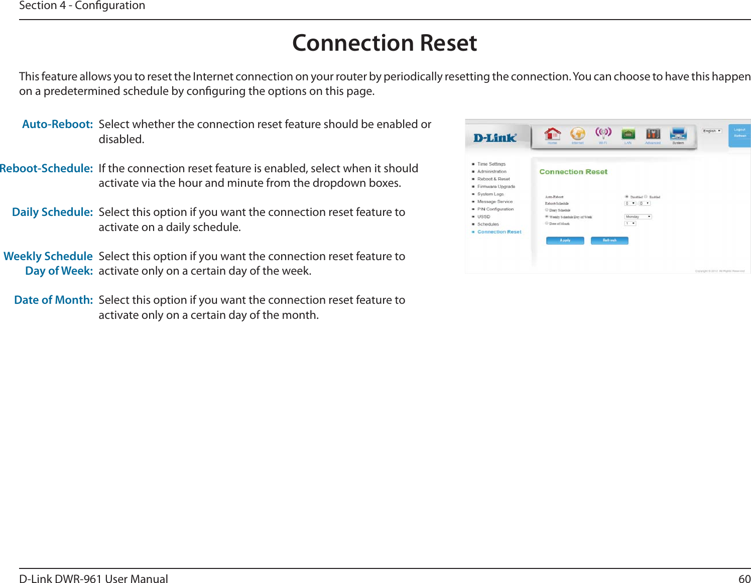 60D-Link DWR-9 User ManualSection 4 - CongurationSelect whether the connection reset feature should be enabled or disabled.If the connection reset feature is enabled, select when it should activate via the hour and minute from the dropdown boxes.Select this option if you want the connection reset feature to activate on a daily schedule.Select this option if you want the connection reset feature to activate only on a certain day of the week.Select this option if you want the connection reset feature to activate only on a certain day of the month.This feature allows you to reset the Internet connection on your router by periodically resetting the connection. You can choose to have this happen on a predetermined schedule by conguring the options on this page.Auto-Reboot:Reboot-Schedule:Daily Schedule:Weekly Schedule Day of Week:Date of Month:Connection Reset