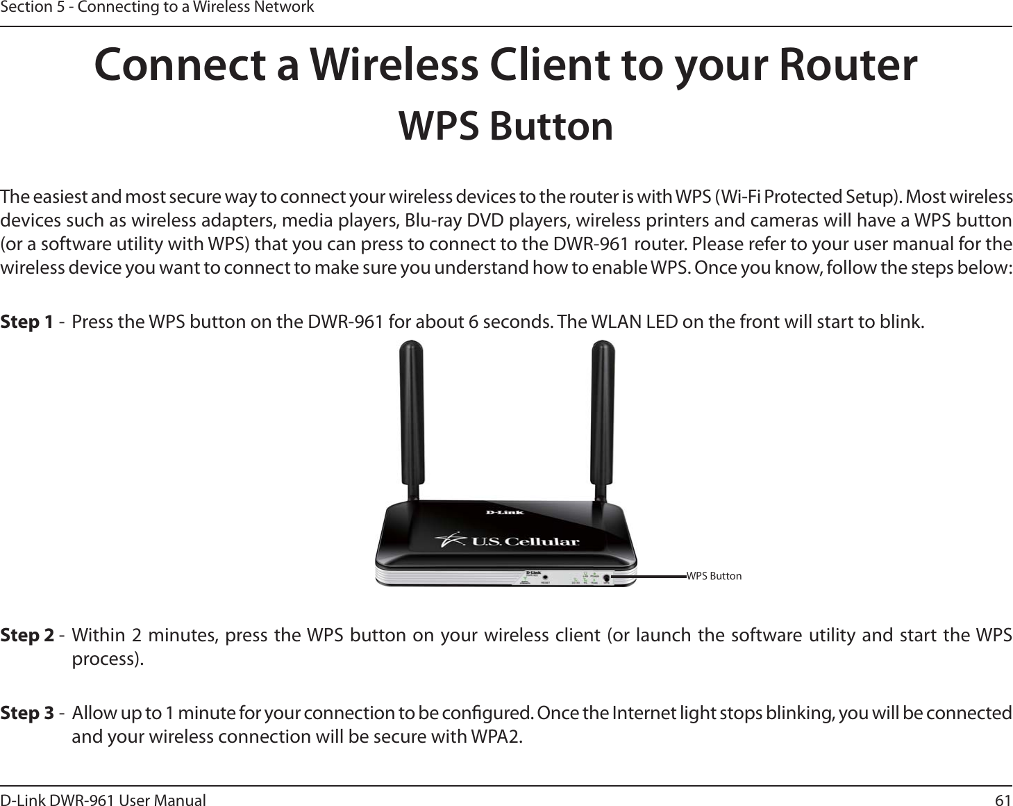 61D-Link DWR-9 User ManualSection 5 - Connecting to a Wireless NetworkConnect a Wireless Client to your RouterWPS ButtonStep 2 - Within 2 minutes, press the WPS button on your wireless client (or launch the software utility and start the WPS process).The easiest and most secure way to connect your wireless devices to the router is with WPS (Wi-Fi Protected Setup). Most wireless devices such as wireless adapters, media players, Blu-ray DVD players, wireless printers and cameras will have a WPS button (or a software utility with WPS) that you can press to connect to the DWR-9 router. Please refer to your user manual for the wireless device you want to connect to make sure you understand how to enable WPS. Once you know, follow the steps below:Step 1 -  Press the WPS button on the DWR-9 for about 6 seconds. The WLAN LED on the front will start to blink.Step 3 -  Allow up to 1 minute for your connection to be congured. Once the Internet light stops blinking, you will be connected and your wireless connection will be secure with WPA2.WPS Button