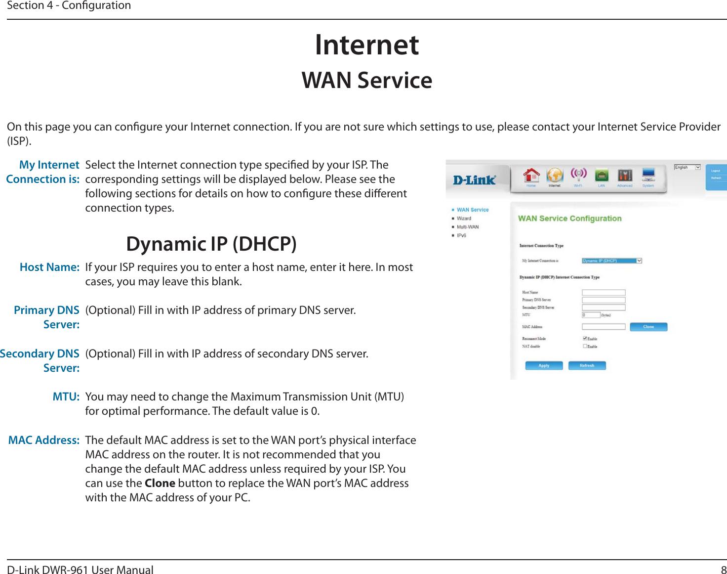 8D-Link DWR-9 User ManualSection 4 - CongurationInternetSelect the Internet connection type specied by your ISP. The corresponding settings will be displayed below. Please see the following sections for details on how to congure these dierent connection types. My Internet Connection is:WAN ServiceOn this page you can congure your Internet connection. If you are not sure which settings to use, please contact your Internet Service Provider (ISP). Dynamic IP (DHCP)If your ISP requires you to enter a host name, enter it here. In most cases, you may leave this blank.(Optional) Fill in with IP address of primary DNS server.(Optional) Fill in with IP address of secondary DNS server.You may need to change the Maximum Transmission Unit (MTU) for optimal performance. The default value is 0.The default MAC address is set to the WAN port’s physical interface MAC address on the router. It is not recommended that you change the default MAC address unless required by your ISP. You can use the Clone button to replace the WAN port’s MAC address with the MAC address of your PC.Host Name:Primary DNS Server:Secondary DNS Server:MTU:MAC Address: