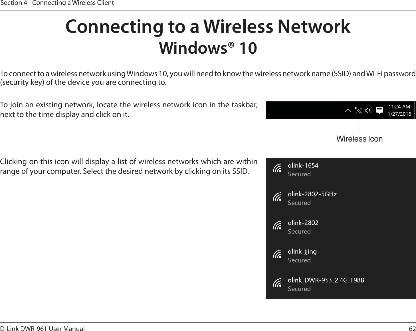 62D-Link DWR-9 User ManualSection 4 - Connecting a Wireless ClientTo connect to a wireless network using Windows 10, you will need to know the wireless network name (SSID) and Wi-Fi password (security key) of the device you are connecting to. To join an existing network, locate the wireless network icon in the taskbar, next to the time display and click on it. Wireless IconClicking on this icon will display a list of wireless networks which are within range of your computer. Select the desired network by clicking on its SSID.Connecting to a Wireless NetworkWindows® 10