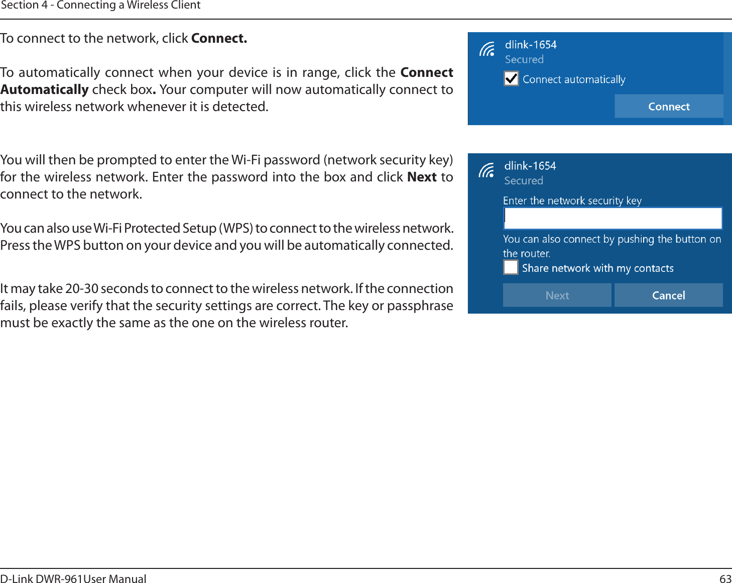 63D-Link DWR-9User ManualSection 4 - Connecting a Wireless ClientTo connect to the network, click Connect. To automatically connect when your device is in range, click the Connect Automatically check box. Your computer will now automatically connect to this wireless network whenever it is detected.You will then be prompted to enter the Wi-Fi password (network security key) for the wireless network. Enter the password into the box and click Next to connect to the network. You can also use Wi-Fi Protected Setup (WPS) to connect to the wireless network. Press the WPS button on your device and you will be automatically connected.It may take 20-30 seconds to connect to the wireless network. If the connection fails, please verify that the security settings are correct. The key or passphrase must be exactly the same as the one on the wireless router.