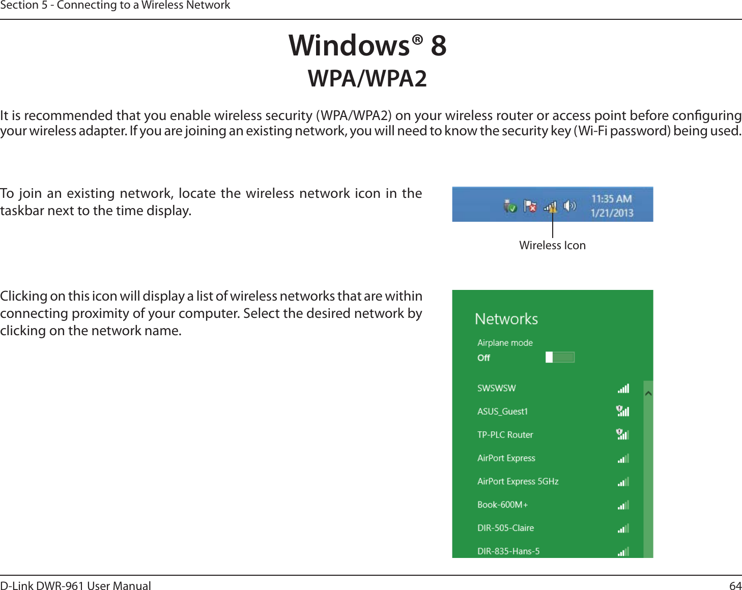 64D-Link DWR-9 User ManualSection 5 - Connecting to a Wireless NetworkWindows® 8WPA/WPA2It is recommended that you enable wireless security (WPA/WPA2) on your wireless router or access point before conguring your wireless adapter. If you are joining an existing network, you will need to know the security key (Wi-Fi password) being used.To join an existing network, locate the wireless network icon in the taskbar next to the time display.  Wireless IconClicking on this icon will display a list of wireless networks that are within connecting proximity of your computer. Select the desired network by clicking on the network name.