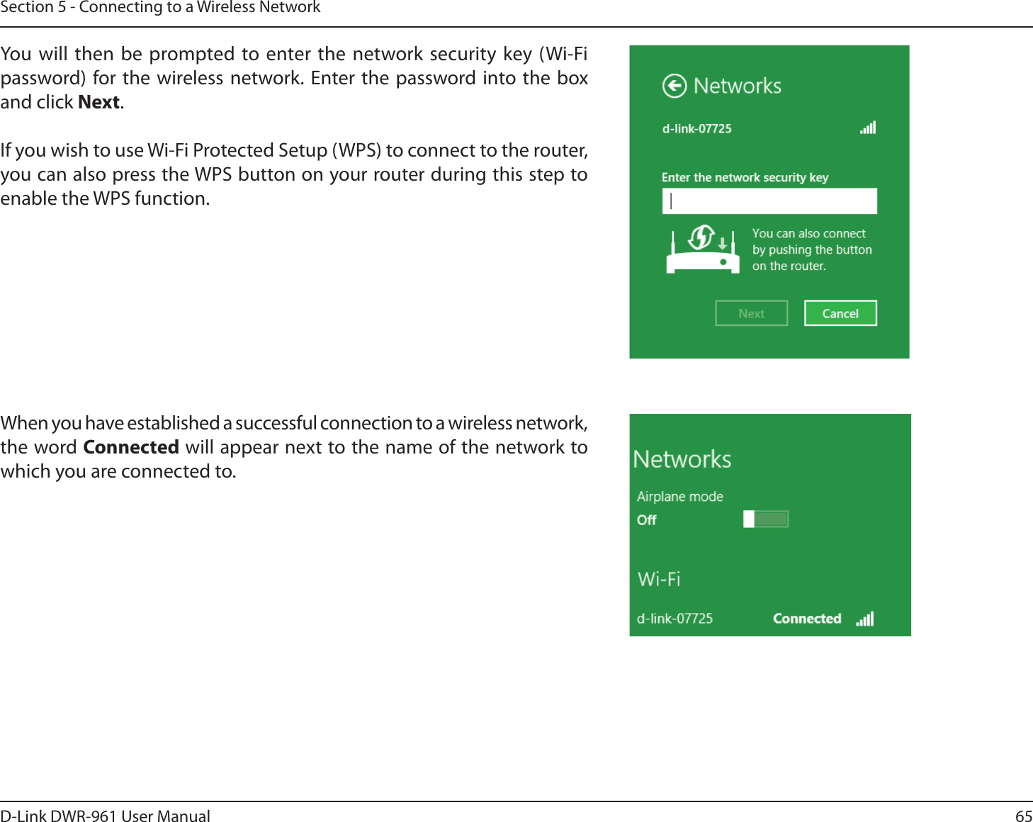 65D-Link DWR-9 User ManualSection 5 - Connecting to a Wireless NetworkYou will then be prompted to enter the network security key (Wi-Fi password) for the wireless network. Enter the password into the box and click Next. If you wish to use Wi-Fi Protected Setup (WPS) to connect to the router, you can also press the WPS button on your router during this step to enable the WPS function. When you have established a successful connection to a wireless network, the word Connected will appear next to the name of the network to which you are connected to. 