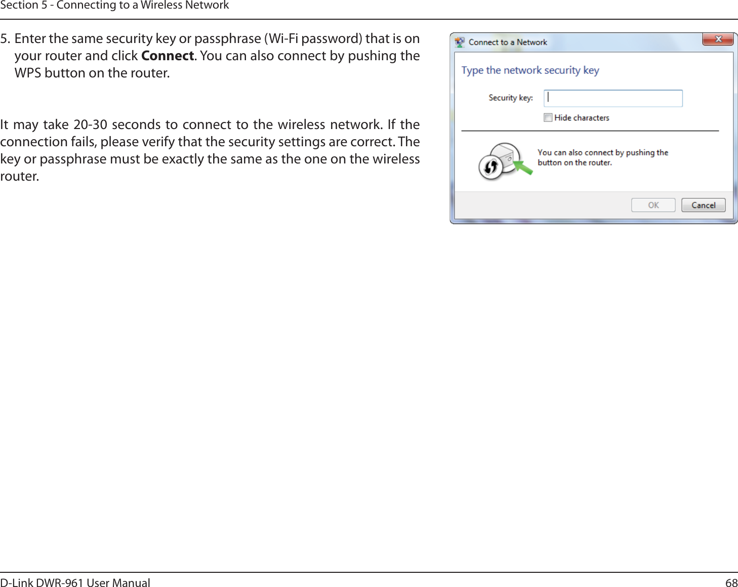 68D-Link DWR-9 User ManualSection 5 - Connecting to a Wireless Network5. Enter the same security key or passphrase (Wi-Fi password) that is on your router and click Connect. You can also connect by pushing the WPS button on the router.It may take 20-30 seconds to connect to the wireless network. If the connection fails, please verify that the security settings are correct. The key or passphrase must be exactly the same as the one on the wireless router.