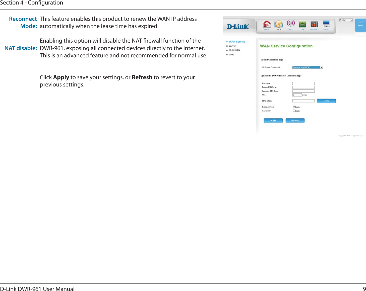 9D-Link DWR-9 User ManualSection 4 - CongurationThis feature enables this product to renew the WAN IP address automatically when the lease time has expired.Enabling this option will disable the NAT rewall function of the DWR-9, exposing all connected devices directly to the Internet. This is an advanced feature and not recommended for normal use.Click Apply to save your settings, or Refresh to revert to your previous settings.Reconnect Mode:NAT disable: