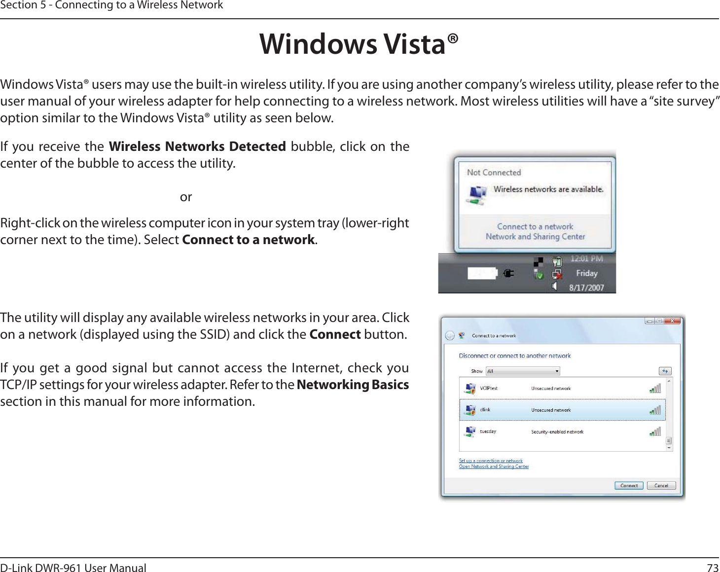 73D-Link DWR-9User ManualSection 5 - Connecting to a Wireless NetworkWindows Vista®Windows Vista® users may use the built-in wireless utility. If you are using another company’s wireless utility, please refer to the user manual of your wireless adapter for help connecting to a wireless network. Most wireless utilities will have a “site survey” option similar to the Windows Vista® utility as seen below.Right-click on the wireless computer icon in your system tray (lower-right corner next to the time). Select Connect to a network.If you receive the Wireless Networks Detected bubble, click on the center of the bubble to access the utility.     orThe utility will display any available wireless networks in your area. Click on a network (displayed using the SSID) and click the Connect button.If you get a good signal but cannot access the Internet, check you  TCP/IP settings for your wireless adapter. Refer to the Networking Basics section in this manual for more information.