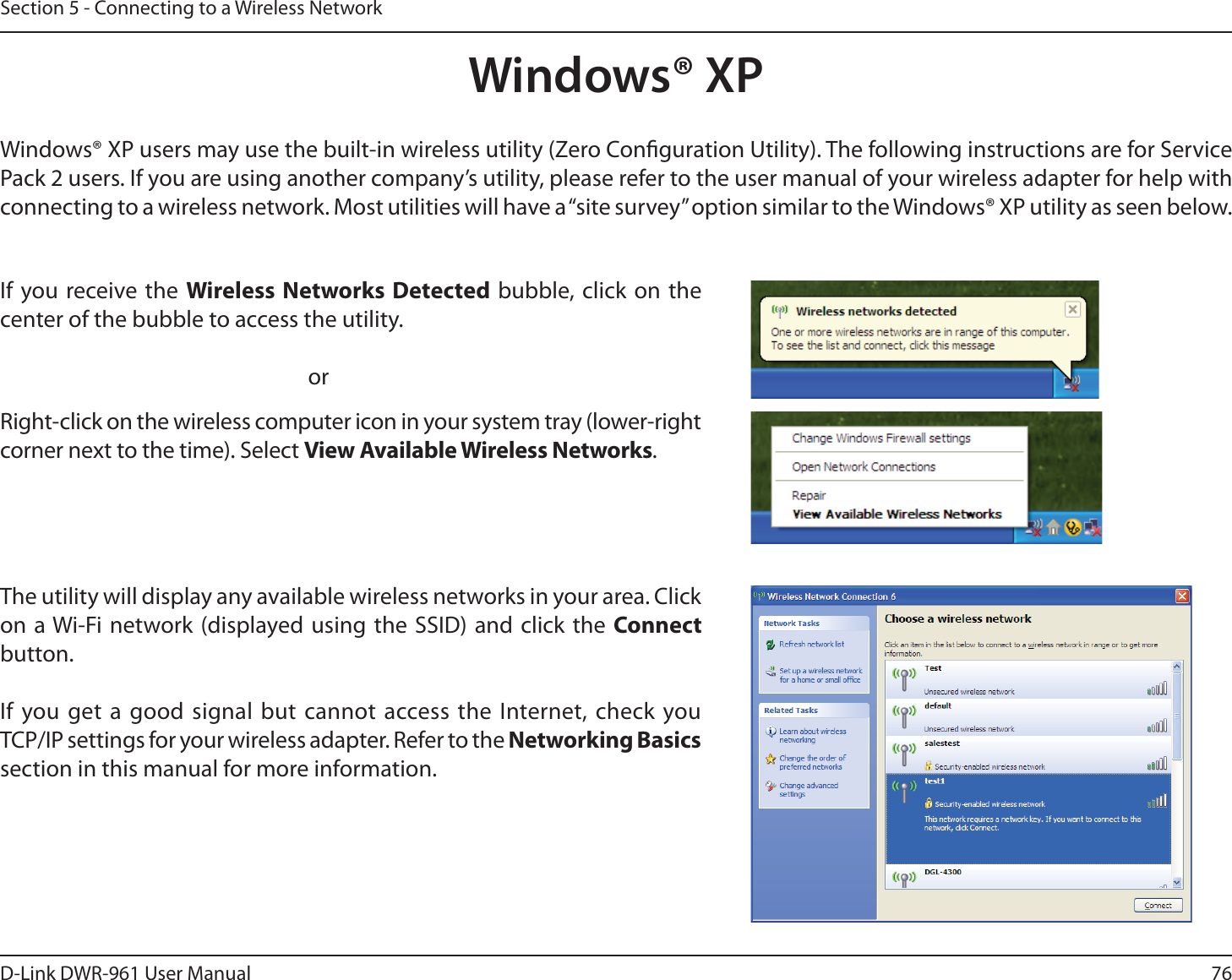 76D-Link DWR-9 User ManualSection 5 - Connecting to a Wireless NetworkWindows® XPWindows® XP users may use the built-in wireless utility (Zero Conguration Utility). The following instructions are for Service Pack 2 users. If you are using another company’s utility, please refer to the user manual of your wireless adapter for help with connecting to a wireless network. Most utilities will have a “site survey” option similar to the Windows® XP utility as seen below.Right-click on the wireless computer icon in your system tray (lower-right corner next to the time). Select View Available Wireless Networks.If you receive the Wireless Networks Detected bubble, click on the center of the bubble to access the utility.     orThe utility will display any available wireless networks in your area. Click on a Wi-Fi network (displayed using the SSID) and click the Connect button.If you get a good signal but cannot access the Internet, check you  TCP/IP settings for your wireless adapter. Refer to the Networking Basics section in this manual for more information.