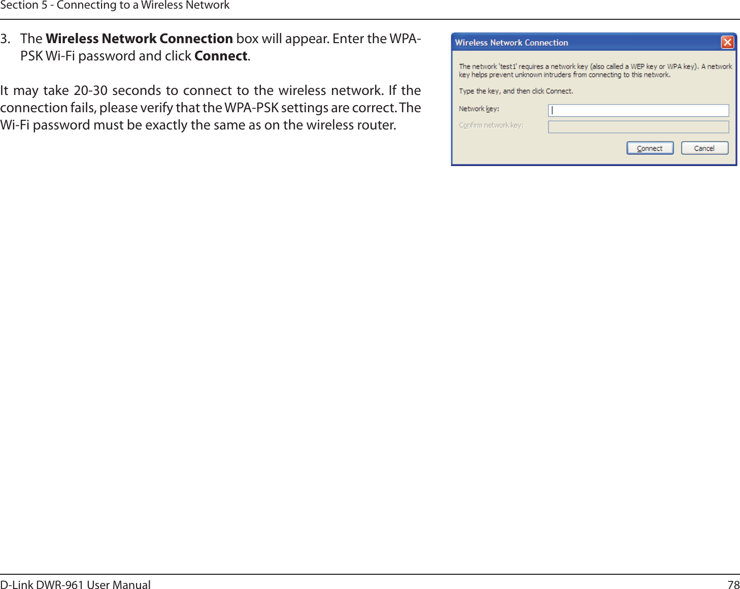 78D-Link DWR-9 User ManualSection 5 - Connecting to a Wireless Network3. The Wireless Network Connection box will appear. Enter the WPA-PSK Wi-Fi password and click Connect.It may take 20-30 seconds to connect to the wireless network. If the connection fails, please verify that the WPA-PSK settings are correct. The Wi-Fi password must be exactly the same as on the wireless router.