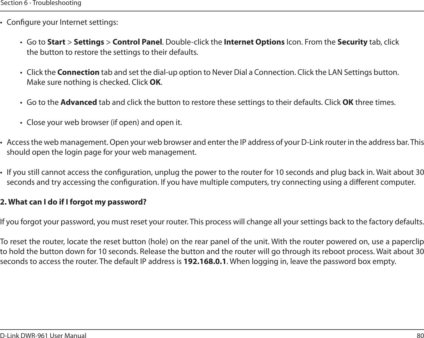 80D-Link DWR-9 User ManualSection 6 - Troubleshooting•  Congure your Internet settings:• Go to Start &gt; Settings &gt; Control Panel. Double-click the Internet Options Icon. From the Security tab, click the button to restore the settings to their defaults.• Click the Connection tab and set the dial-up option to Never Dial a Connection. Click the LAN Settings button. Make sure nothing is checked. Click OK. •  Go to the Advanced tab and click the button to restore these settings to their defaults. Click OK three times.•  Close your web browser (if open) and open it.•  Access the web management. Open your web browser and enter the IP address of your D-Link router in the address bar. This should open the login page for your web management. •  If you still cannot access the conguration, unplug the power to the router for 10 seconds and plug back in. Wait about 30 seconds and try accessing the conguration. If you have multiple computers, try connecting using a dierent computer.2. What can I do if I forgot my password?If you forgot your password, you must reset your router. This process will change all your settings back to the factory defaults.To reset the router, locate the reset button (hole) on the rear panel of the unit. With the router powered on, use a paperclip to hold the button down for 10 seconds. Release the button and the router will go through its reboot process. Wait about 30 seconds to access the router. The default IP address is 192.168.0.1. When logging in, leave the password box empty.