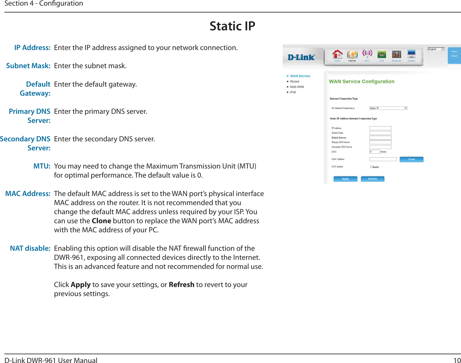 10D-Link DWR-9 User ManualSection 4 - CongurationEnter the IP address assigned to your network connection.Enter the subnet mask.Enter the default gateway.Enter the primary DNS server.Enter the secondary DNS server.You may need to change the Maximum Transmission Unit (MTU) for optimal performance. The default value is 0.The default MAC address is set to the WAN port’s physical interface MAC address on the router. It is not recommended that you change the default MAC address unless required by your ISP. You can use the Clone button to replace the WAN port’s MAC address with the MAC address of your PC.Enabling this option will disable the NAT rewall function of the DWR-9, exposing all connected devices directly to the Internet. This is an advanced feature and not recommended for normal use.Click Apply to save your settings, or Refresh to revert to your previous settings.IP Address:Subnet Mask:Default Gateway:Primary DNS Server:Secondary DNS Server:MTU: MAC Address:NAT disable:Static IP