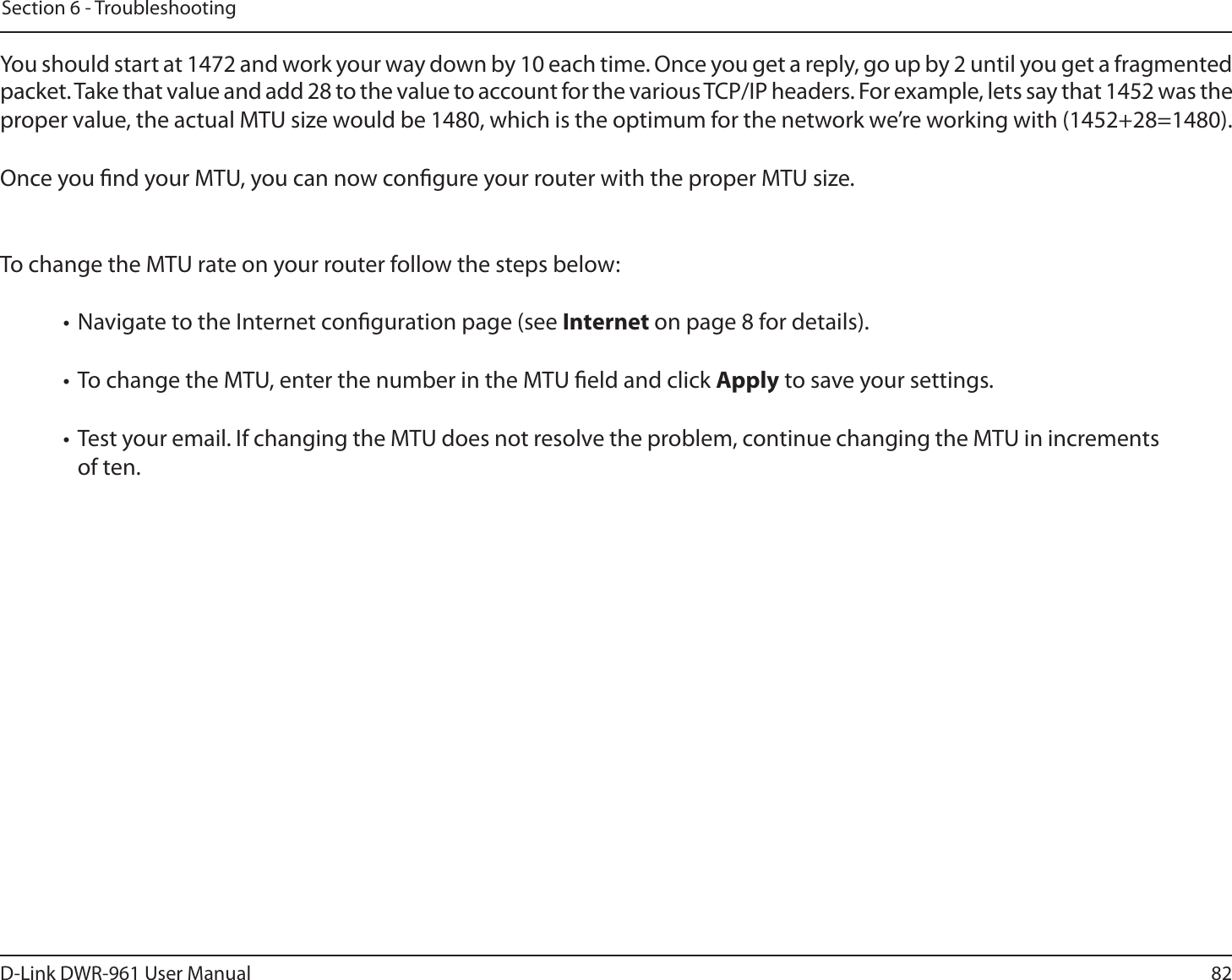 82D-Link DWR-9 User ManualSection 6 - TroubleshootingYou should start at 1472 and work your way down by 10 each time. Once you get a reply, go up by 2 until you get a fragmented packet. Take that value and add 28 to the value to account for the various TCP/IP headers. For example, lets say that 1452 was the proper value, the actual MTU size would be 1480, which is the optimum for the network we’re working with (1452+28=1480). Once you nd your MTU, you can now congure your router with the proper MTU size. To change the MTU rate on your router follow the steps below: • Navigate to the Internet conguration page (see Internet on page 8 for details). • To change the MTU, enter the number in the MTU eld and click Apply to save your settings. •  Test your email. If changing the MTU does not resolve the problem, continue changing the MTU in increments of ten.  