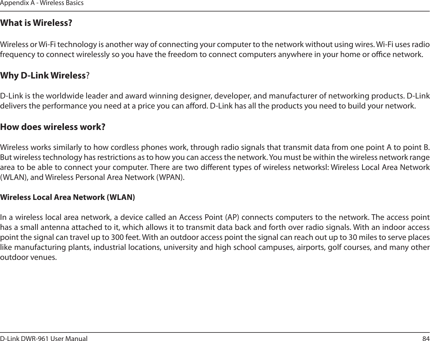84D-Link DWR-9 User ManualAppendix A - Wireless BasicsWhat is Wireless?Wireless or Wi-Fi technology is another way of connecting your computer to the network without using wires. Wi-Fi uses radio frequency to connect wirelessly so you have the freedom to connect computers anywhere in your home or oce network.Why D-Link Wireless? D-Link is the worldwide leader and award winning designer, developer, and manufacturer of networking products. D-Link delivers the performance you need at a price you can aord. D-Link has all the products you need to build your network.How does wireless work? Wireless works similarly to how cordless phones work, through radio signals that transmit data from one point A to point B. But wireless technology has restrictions as to how you can access the network. You must be within the wireless network range area to be able to connect your computer. There are two dierent types of wireless networksl: Wireless Local Area Network (WLAN), and Wireless Personal Area Network (WPAN).Wireless Local Area Network (WLAN)In a wireless local area network, a device called an Access Point (AP) connects computers to the network. The access point has a small antenna attached to it, which allows it to transmit data back and forth over radio signals. With an indoor access point the signal can travel up to 300 feet. With an outdoor access point the signal can reach out up to 30 miles to serve places like manufacturing plants, industrial locations, university and high school campuses, airports, golf courses, and many other outdoor venues.