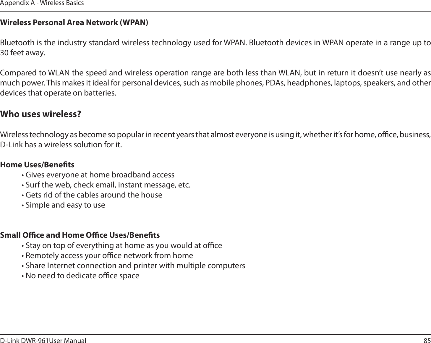 85D-Link DWR-9User ManualAppendix A - Wireless BasicsWireless Personal Area Network (WPAN)Bluetooth is the industry standard wireless technology used for WPAN. Bluetooth devices in WPAN operate in a range up to 30 feet away.Compared to WLAN the speed and wireless operation range are both less than WLAN, but in return it doesn’t use nearly as much power. This makes it ideal for personal devices, such as mobile phones, PDAs, headphones, laptops, speakers, and other devices that operate on batteries.Who uses wireless? Wireless technology as become so popular in recent years that almost everyone is using it, whether it’s for home, oce, business, D-Link has a wireless solution for it.Home Uses/Benets  • Gives everyone at home broadband access  • Surf the web, check email, instant message, etc.  • Gets rid of the cables around the house  • Simple and easy to use Small Oce and Home Oce Uses/Benets  • Stay on top of everything at home as you would at oce  • Remotely access your oce network from home  • Share Internet connection and printer with multiple computers  • No need to dedicate oce space   