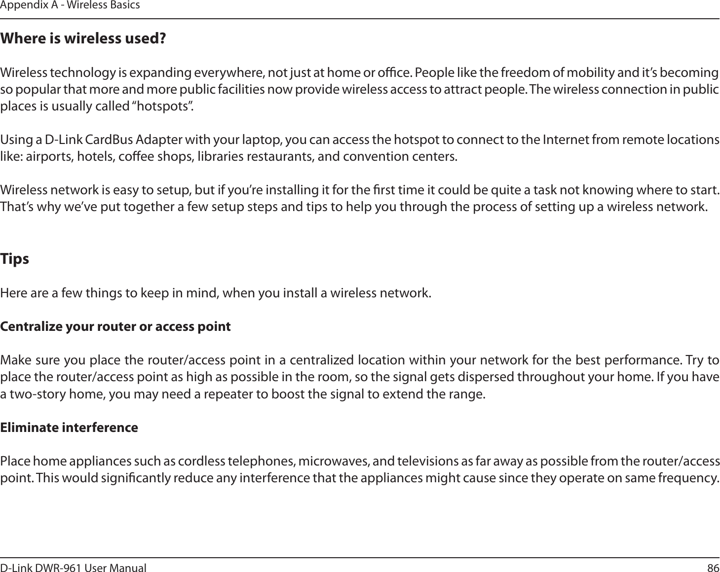 86D-Link DWR-9 User ManualAppendix A - Wireless BasicsWhere is wireless used? Wireless technology is expanding everywhere, not just at home or oce. People like the freedom of mobility and it’s becoming so popular that more and more public facilities now provide wireless access to attract people. The wireless connection in public places is usually called “hotspots”.Using a D-Link CardBus Adapter with your laptop, you can access the hotspot to connect to the Internet from remote locations like: airports, hotels, coee shops, libraries restaurants, and convention centers.Wireless network is easy to setup, but if you’re installing it for the rst time it could be quite a task not knowing where to start. That’s why we’ve put together a few setup steps and tips to help you through the process of setting up a wireless network.TipsHere are a few things to keep in mind, when you install a wireless network.Centralize your router or access pointMake sure you place the router/access point in a centralized location within your network for the best performance. Try to place the router/access point as high as possible in the room, so the signal gets dispersed throughout your home. If you have a two-story home, you may need a repeater to boost the signal to extend the range.Eliminate interference Place home appliances such as cordless telephones, microwaves, and televisions as far away as possible from the router/access point. This would signicantly reduce any interference that the appliances might cause since they operate on same frequency.