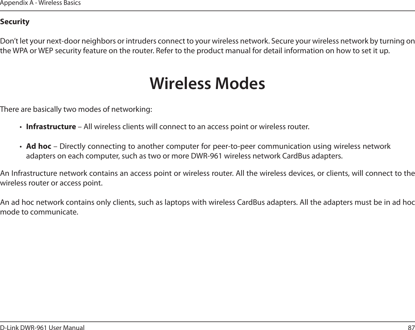 87D-Link DWR-9 User ManualAppendix A - Wireless BasicsSecurity Don’t let your next-door neighbors or intruders connect to your wireless network. Secure your wireless network by turning on the WPA or WEP security feature on the router. Refer to the product manual for detail information on how to set it up.     There are basically two modes of networking: •  Infrastructure – All wireless clients will connect to an access point or wireless router.•  Ad hoc – Directly connecting to another computer for peer-to-peer communication using wireless network adapters on each computer, such as two or more DWR-9 wireless network CardBus adapters.An Infrastructure network contains an access point or wireless router. All the wireless devices, or clients, will connect to the wireless router or access point. An ad hoc network contains only clients, such as laptops with wireless CardBus adapters. All the adapters must be in ad hoc mode to communicate.Wireless Modes