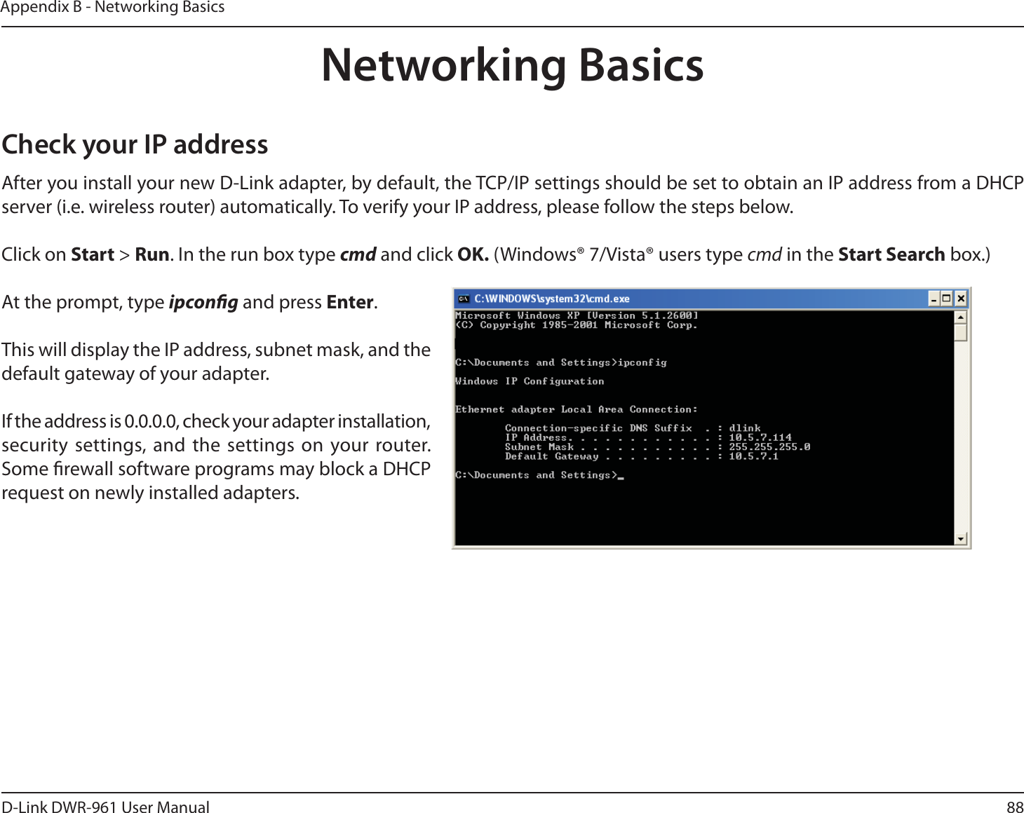 88D-Link DWR-9 User ManualAppendix B - Networking BasicsNetworking BasicsCheck your IP addressAfter you install your new D-Link adapter, by default, the TCP/IP settings should be set to obtain an IP address from a DHCP server (i.e. wireless router) automatically. To verify your IP address, please follow the steps below.Click on Start &gt; Run. In the run box type cmd and click OK. (Windows® 7/Vista® users type cmd in the Start Search box.)At the prompt, type ipcong and press Enter.This will display the IP address, subnet mask, and the default gateway of your adapter.If the address is 0.0.0.0, check your adapter installation, security settings, and the settings on your router. Some rewall software programs may block a DHCP request on newly installed adapters. 