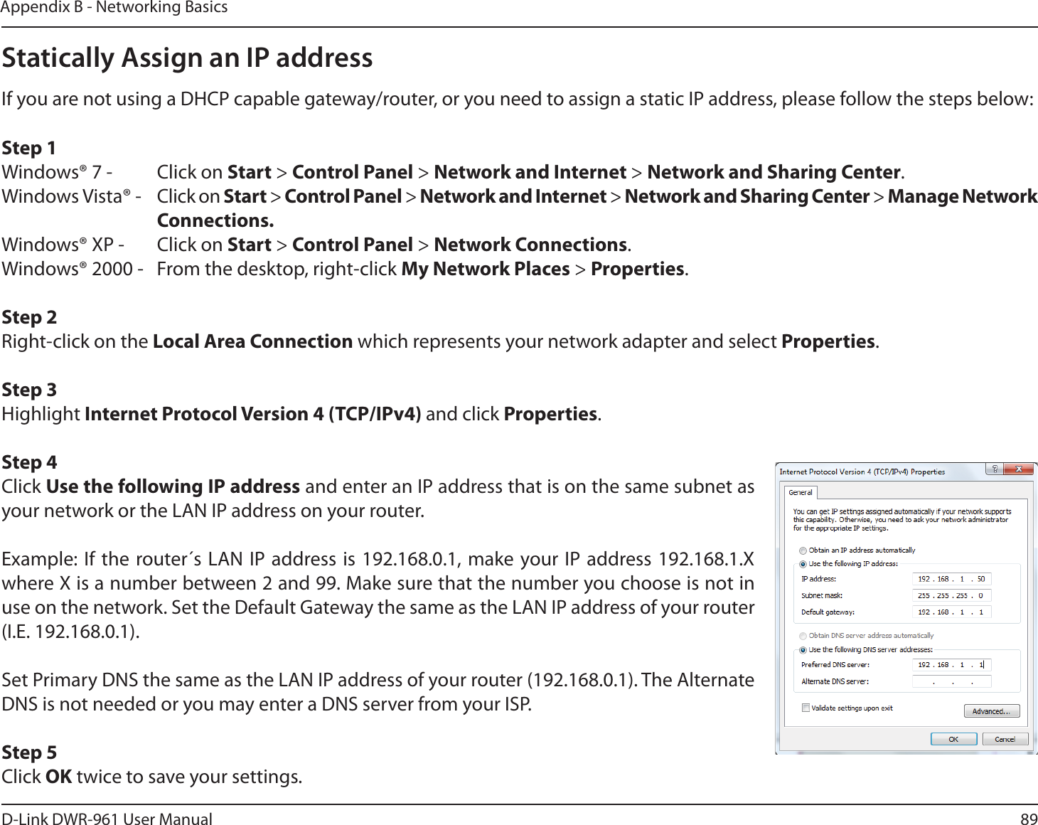 89D-Link DWR-9 User ManualAppendix B - Networking BasicsStatically Assign an IP addressIf you are not using a DHCP capable gateway/router, or you need to assign a static IP address, please follow the steps below:Step 1Windows® 7 -  Click on Start &gt; Control Panel &gt; Network and Internet &gt; Network and Sharing Center.Windows Vista® -  Click on Start &gt; Control Panel &gt; Network and Internet &gt; Network and Sharing Center &gt; Manage Network    Connections.Windows® XP -  Click on Start &gt; Control Panel &gt; Network Connections.Windows® 2000 -  From the desktop, right-click My Network Places &gt; Properties.Step 2Right-click on the Local Area Connection which represents your network adapter and select Properties.Step 3Highlight Internet Protocol Version 4 (TCP/IPv4) and click Properties.Step 4Click Use the following IP address and enter an IP address that is on the same subnet as your network or the LAN IP address on your router. Example: If the router´s LAN IP address is 192.168.0.1, make your IP address 192.168.1.X where X is a number between 2 and 99. Make sure that the number you choose is not in use on the network. Set the Default Gateway the same as the LAN IP address of your router (I.E. 192.168.0.1). Set Primary DNS the same as the LAN IP address of your router (192.168.0.1). The Alternate DNS is not needed or you may enter a DNS server from your ISP.Step 5Click OK twice to save your settings.