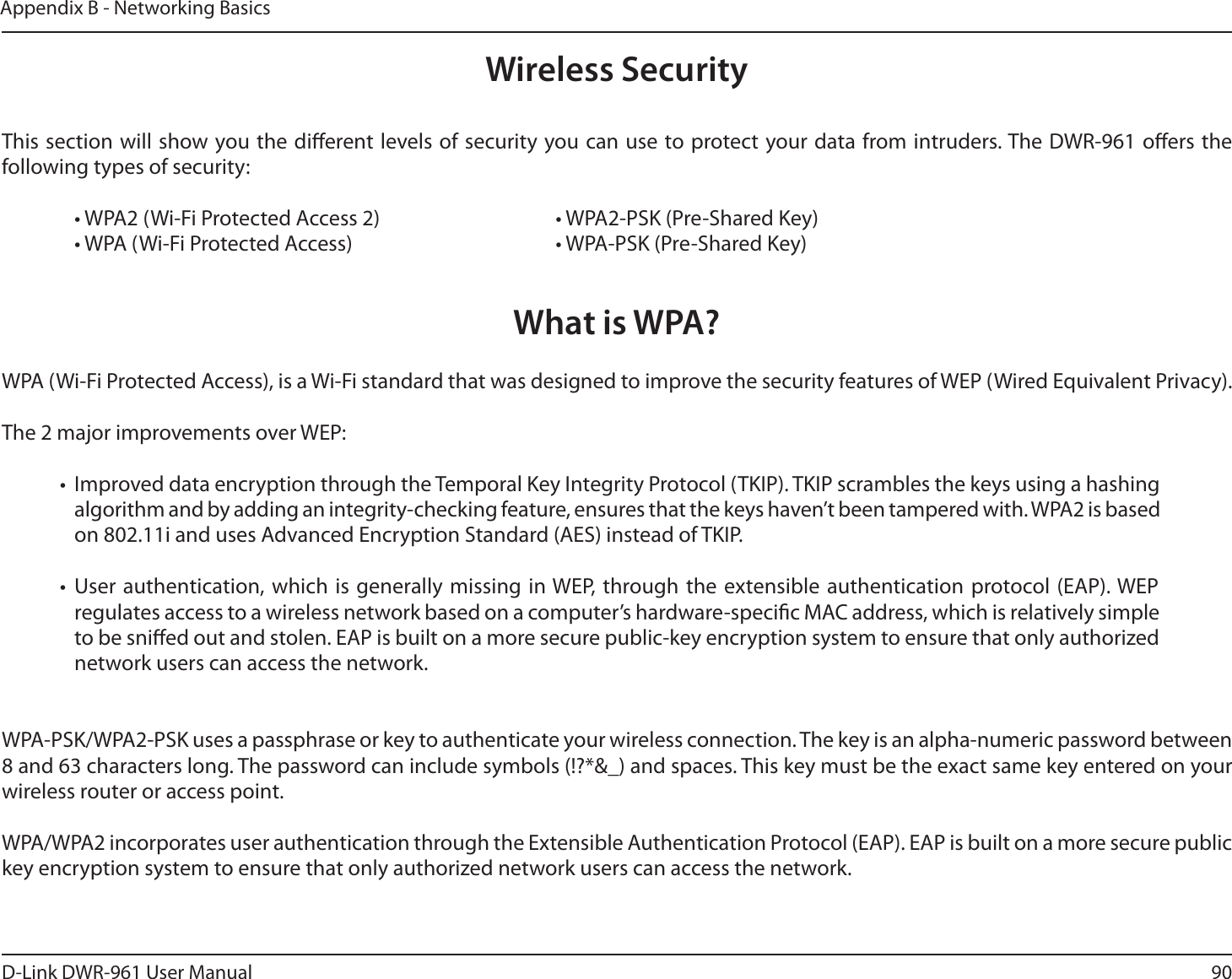 90D-Link DWR-9 User ManualAppendix B - Networking BasicsWireless SecurityThis section will show you the dierent levels of security you can use to protect your data from intruders. The DWR-9 oers the following types of security:  • WPA2 (Wi-Fi Protected Access 2)       • WPA2-PSK (Pre-Shared Key)  • WPA (Wi-Fi Protected Access)        • WPA-PSK (Pre-Shared Key)What is WPA?WPA (Wi-Fi Protected Access), is a Wi-Fi standard that was designed to improve the security features of WEP (Wired Equivalent Privacy).The 2 major improvements over WEP: •  Improved data encryption through the Temporal Key Integrity Protocol (TKIP). TKIP scrambles the keys using a hashing algorithm and by adding an integrity-checking feature, ensures that the keys haven’t been tampered with. WPA2 is based on 802.11i and uses Advanced Encryption Standard (AES) instead of TKIP.• User authentication, which is generally missing in WEP, through the extensible authentication protocol (EAP). WEP regulates access to a wireless network based on a computer’s hardware-specic MAC address, which is relatively simple to be snied out and stolen. EAP is built on a more secure public-key encryption system to ensure that only authorized network users can access the network.WPA-PSK/WPA2-PSK uses a passphrase or key to authenticate your wireless connection. The key is an alpha-numeric password between 8 and 63 characters long. The password can include symbols (!?*&amp;_) and spaces. This key must be the exact same key entered on your wireless router or access point.WPA/WPA2 incorporates user authentication through the Extensible Authentication Protocol (EAP). EAP is built on a more secure public key encryption system to ensure that only authorized network users can access the network.