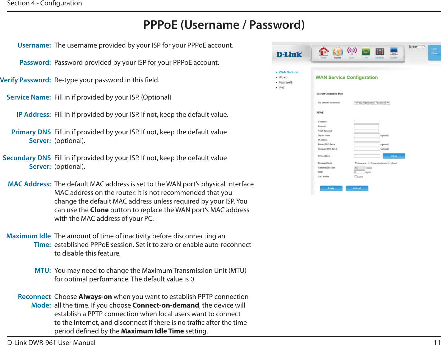 11D-Link DWR-9 User ManualSection 4 - CongurationThe username provided by your ISP for your PPPoE account.Password provided by your ISP for your PPPoE account.Re-type your password in this eld. Fill in if provided by your ISP. (Optional)Fill in if provided by your ISP. If not, keep the default value.Fill in if provided by your ISP. If not, keep the default value (optional).Fill in if provided by your ISP. If not, keep the default value (optional).The default MAC address is set to the WAN port’s physical interface MAC address on the router. It is not recommended that you change the default MAC address unless required by your ISP. You can use the Clone button to replace the WAN port’s MAC address with the MAC address of your PC.The amount of time of inactivity before disconnecting an established PPPoE session. Set it to zero or enable auto-reconnect to disable this feature. You may need to change the Maximum Transmission Unit (MTU) for optimal performance. The default value is 0.Choose Always-on when you want to establish PPTP connection all the time. If you choose Connect-on-demand, the device will establish a PPTP connection when local users want to connect to the Internet, and disconnect if there is no trac after the time period dened by the Maximum Idle Time setting.Username:Password:Verify Password:Service Name:IP Address:Primary DNS Server:Secondary DNS Server:MAC Address:Maximum Idle Time:MTU:Reconnect Mode:PPPoE (Username / Password)