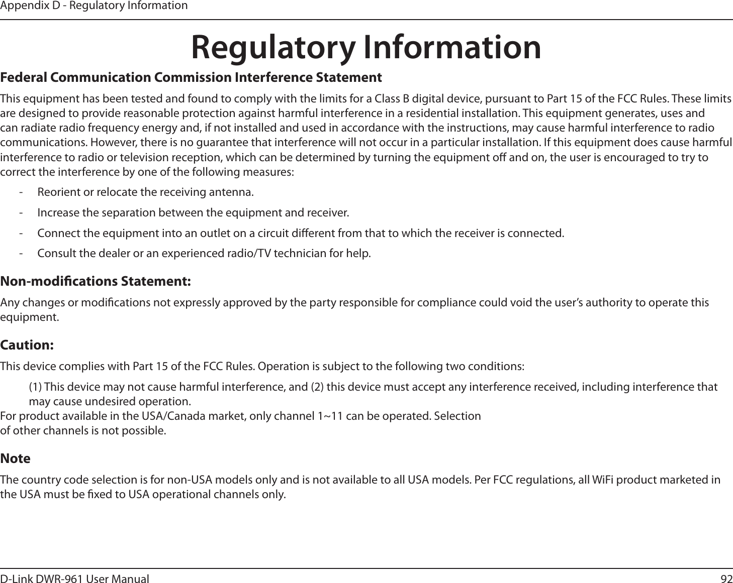 92D-Link DWR-9 User ManualAppendix D - Regulatory InformationRegulatory InformationFederal Communication Commission Interference StatementThis equipment has been tested and found to comply with the limits for a Class B digital device, pursuant to Part 15 of the FCC Rules. These limits are designed to provide reasonable protection against harmful interference in a residential installation. This equipment generates, uses and can radiate radio frequency energy and, if not installed and used in accordance with the instructions, may cause harmful interference to radio communications. However, there is no guarantee that interference will not occur in a particular installation. If this equipment does cause harmful interference to radio or television reception, which can be determined by turning the equipment o and on, the user is encouraged to try to correct the interference by one of the following measures: - Reorient or relocate the receiving antenna. - Increase the separation between the equipment and receiver. - Connect the equipment into an outlet on a circuit dierent from that to which the receiver is connected. - Consult the dealer or an experienced radio/TV technician for help.Non-modications Statement:Any changes or modications not expressly approved by the party responsible for compliance could void the user’s authority to operate this equipment.Caution:This device complies with Part 15 of the FCC Rules. Operation is subject to the following two conditions: (1) This device may not cause harmful interference, and (2) this device must accept any interference received, including interference that may cause undesired operation.For product available in the USA/Canada market, only channel 1~11 can be operated. Selection of other channels is not possible.NoteThe country code selection is for non-USA models only and is not available to all USA models. Per FCC regulations, all WiFi product marketed in the USA must be xed to USA operational channels only.