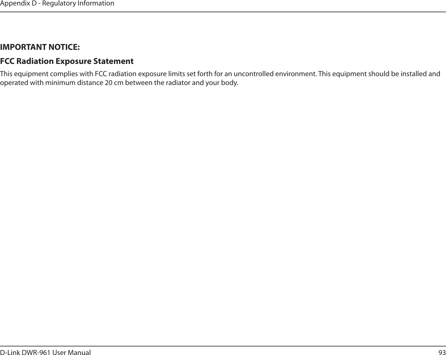 93D-Link DWR-9 User ManualAppendix D - Regulatory InformationIMPORTANT NOTICE:FCC Radiation Exposure Statement This equipment complies with FCC radiation exposure limits set forth for an uncontrolled environment. This equipment should be installed and operated with minimum distance 20 cm between the radiator and your body.